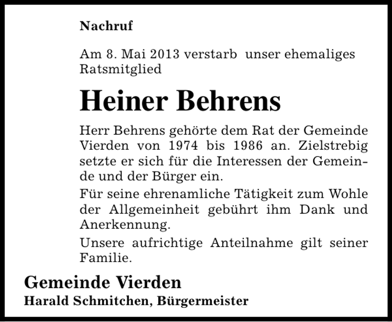 <p>Nachruf<br />Am 8. Mai 2013 verstarb unser ehemaliges<br />Ratsmitglied</p><p>Heiner Behrens<br />Herr Behrens gehörte dem Rat der Gemeinde<br />Vierden von 1974 bis 1986 an. Zielstrebig<br />setzte er sich für die Interessen der Gemeinde und der Bürger ein.<br />Für seine ehrenamliche Tätigkeit zum Wohle<br />der Allgemeinheit gebührt ihm Dank und<br />Anerkennung.<br />Unsere aufrichtige Anteilnahme gilt seiner<br />Familie.</p><p>Gemeinde Vierden</p><p>Harald Schmitchen, Bürgermeister</p>