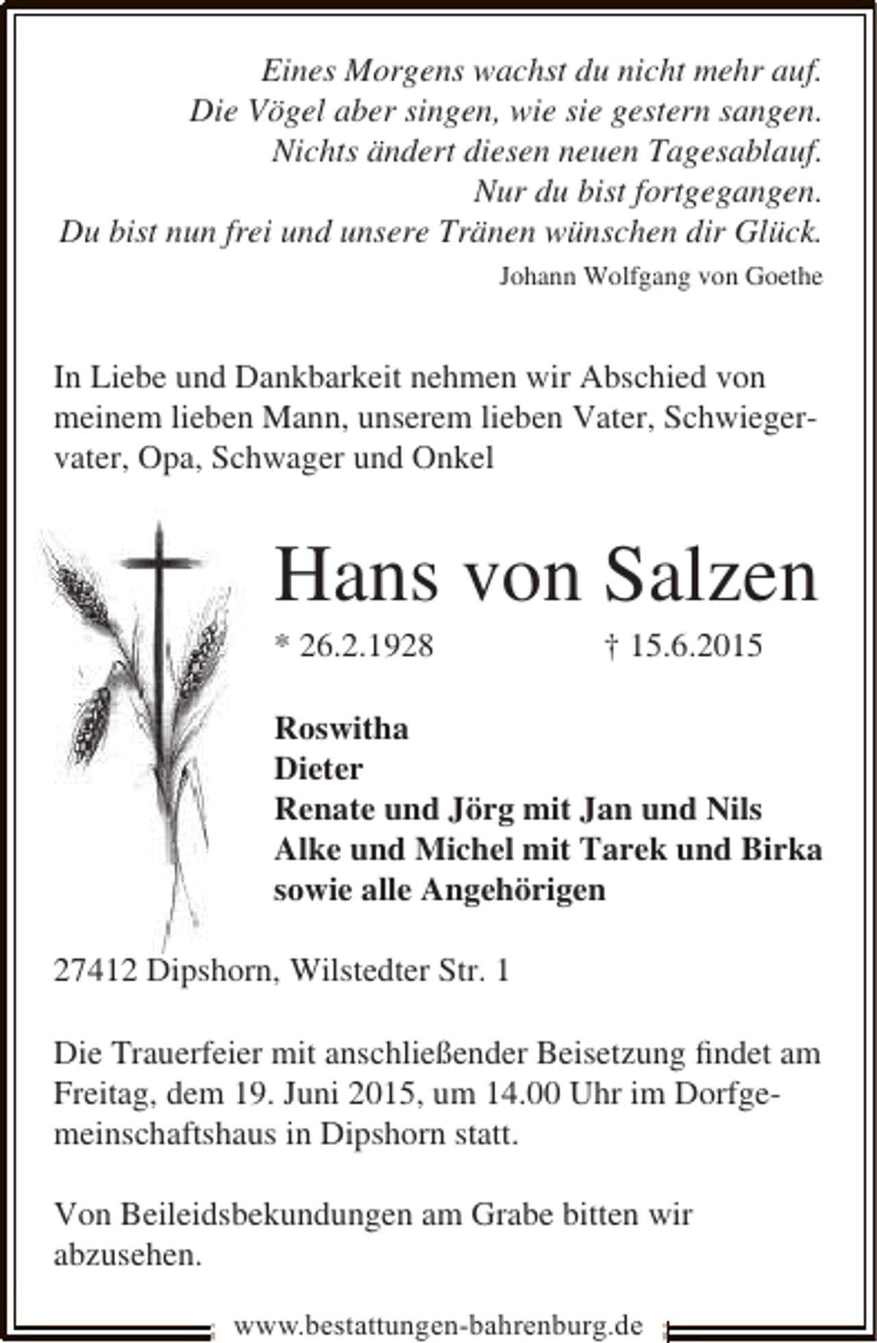 <p>Eines Morgens wachst du nicht mehr auf.<br />Die Vögel aber singen, wie sie gestern sangen.<br />Nichts ändert diesen neuen Tagesablauf.<br />Nur du bist fortgegangen.<br />Du bist nun frei und unsere Tränen wünschen dir Glück.<br />Johann Wolfgang von Goethe</p><p>In Liebe und Dankbarkeit nehmen wir Abschied von<br />meinem lieben Mann, unserem lieben Vater, Schwiegervater, Opa, Schwager und Onkel</p><p>Hans von Salzen<br />* 26.2.1928</p><p>† 15.6.2015</p><p>Roswitha<br />Dieter<br />Renate und Jörg mit Jan und Nils<br />Alke und Michel mit Tarek und Birka<br />sowie alle Angehörigen<br />27412 Dipshorn, Wilstedter Str. 1<br />Die Trauerfeier mit anschließender Beisetzung ﬁndet am<br />Freitag, dem 19. Juni 2015, um 14.00 Uhr im Dorfgemeinschaftshaus in Dipshorn statt.<br />Von Beileidsbekundungen am Grabe bitten wir<br />abzusehen.<br />www.bestattungen-bahrenburg.de</p>