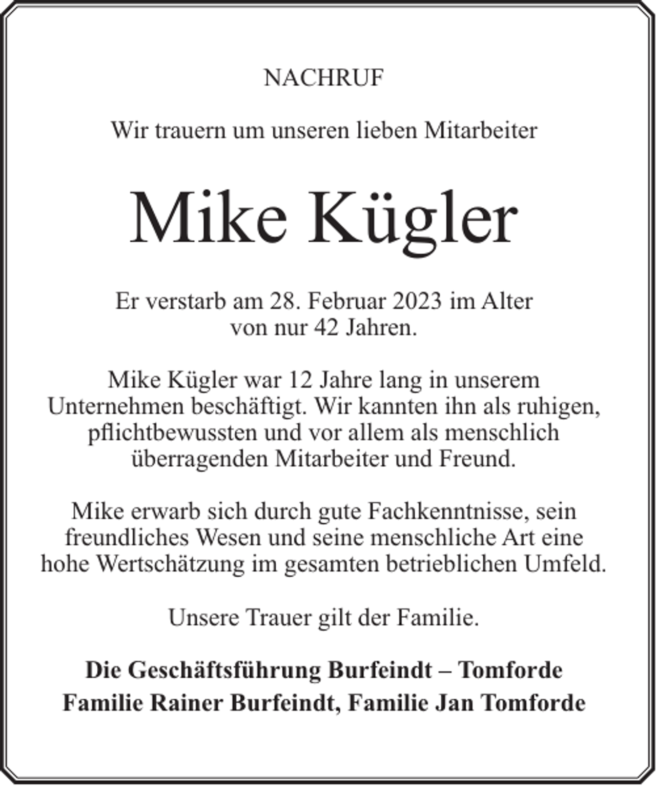 <p>NACHRUF<br />Wir trauern um unseren lieben Mitarbeiter</p><p>Mike Kügler<br />Er verstarb am 28. Februar 2023 im Alter<br />von nur 42 Jahren.<br />Mike Kügler war 12 Jahre lang in unserem<br />Unternehmen beschäftigt. Wir kannten ihn als ruhigen,<br />pflichtbewussten und vor allem als menschlich<br />überragenden Mitarbeiter und Freund.<br />Mike erwarb sich durch gute Fachkenntnisse, sein<br />freundliches Wesen und seine menschliche Art eine<br />hohe Wertschätzung im gesamten betrieblichen Umfeld.<br />Unsere Trauer gilt der Familie.<br />Die Geschäftsführung Burfeindt – Tomforde<br />Familie Rainer Burfeindt, Familie Jan Tomforde</p>