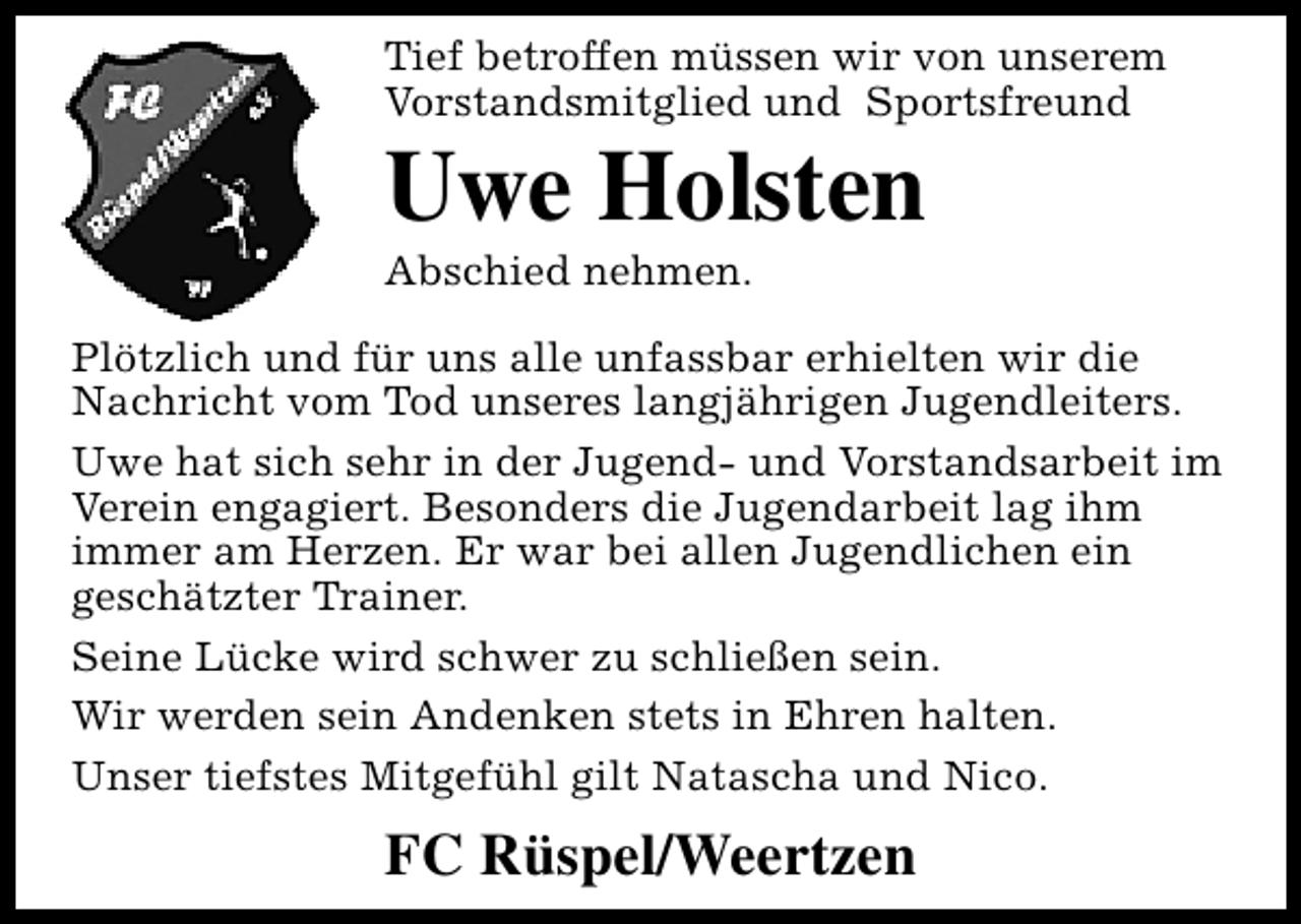 <p>Tief betroffen müssen wir von unserem<br />Vorstandsmitglied und Sportsfreund</p><p>Uwe Holsten<br />Abschied nehmen.</p><p>Plötzlich und für uns alle unfassbar erhielten wir die<br />Nachricht vom Tod unseres langjährigen Jugendleiters.<br />Uwe hat sich sehr in der Jugend- und Vorstandsarbeit im<br />Verein engagiert. Besonders die Jugendarbeit lag ihm<br />immer am Herzen. Er war bei allen Jugendlichen ein<br />geschätzter Trainer.<br />Seine Lücke wird schwer zu schließen sein.<br />Wir werden sein Andenken stets in Ehren halten.<br />Unser tiefstes Mitgefühl gilt Natascha und Nico.</p><p>FC Rüspel/Weertzen</p>