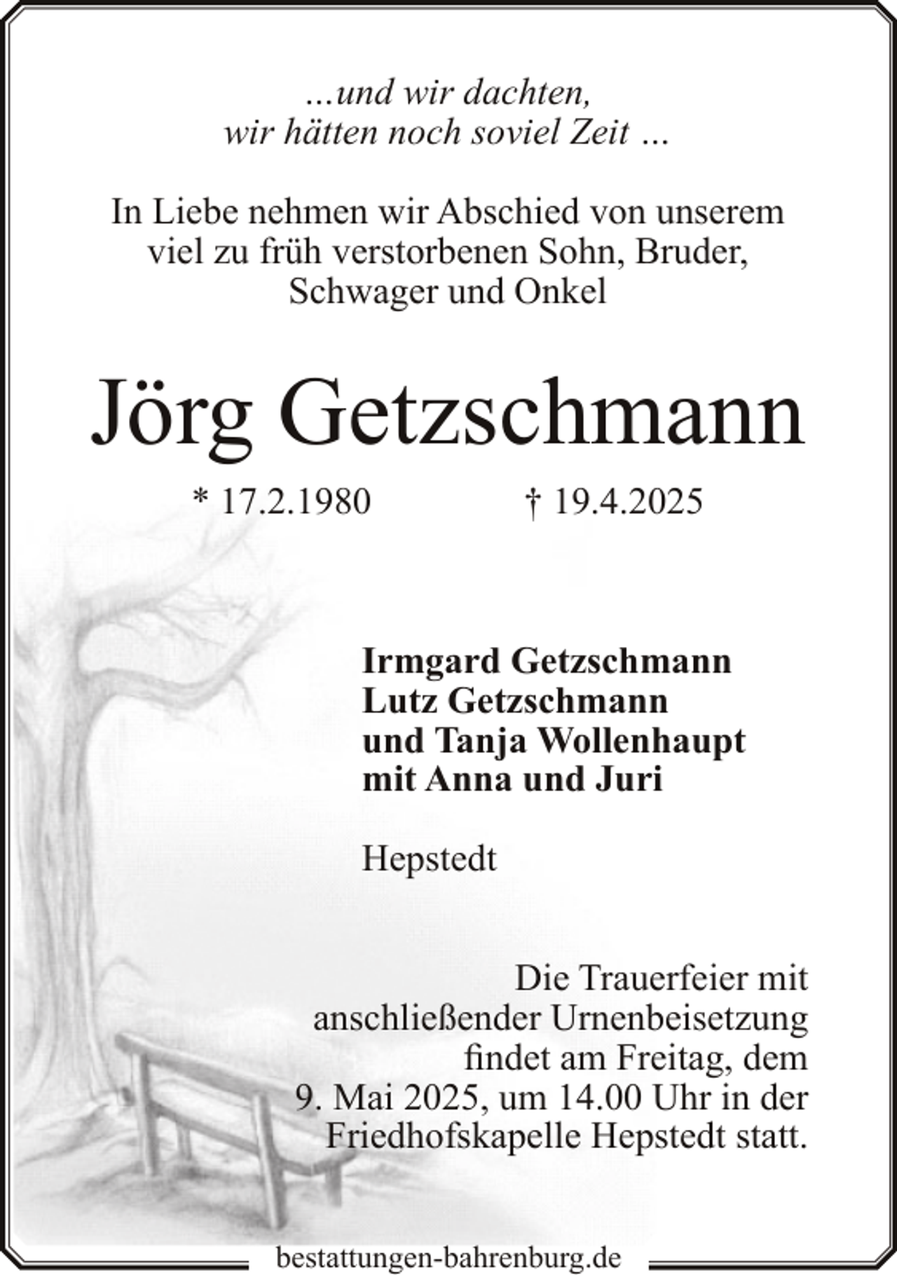 <p>…und wir dachten,<br />wir hätten noch soviel Zeit …<br />In Liebe nehmen wir Abschied von unserem<br />viel zu früh verstorbenen Sohn, Bruder,<br />Schwager und Onkel</p><p>Jörg Getzschmann<br />* 17.2.1980</p><p>† 19.4.2025</p><p>Irmgard Getzschmann<br />Lutz Getzschmann<br />und Tanja Wollenhaupt<br />mit Anna und Juri<br />Hepstedt<br />Die Trauerfeier mit<br />anschließender Urnenbeisetzung<br />findet am Freitag, dem<br />9. Mai 2025, um 14.00 Uhr in der<br />Friedhofskapelle Hepstedt statt.<br />bestattungen-bahrenburg.de</p>