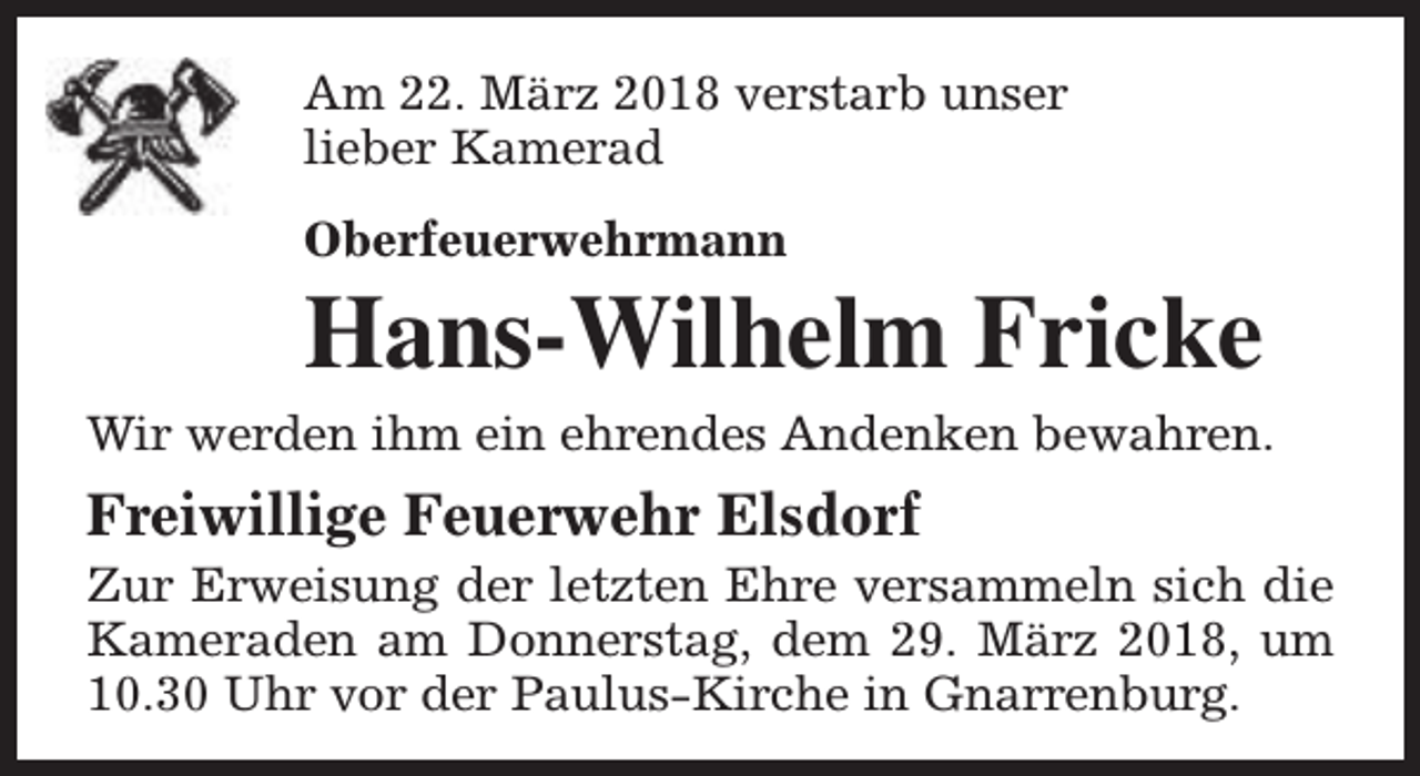 <p>Am 22. März 2018 verstarb unser<br />lieber Kamerad<br />Oberfeuerwehrmann</p><p>Hans-Wilhelm Fricke</p><p>Wir werden ihm ein ehrendes Andenken bewahren.</p><p>Freiwillige Feuerwehr Elsdorf</p><p>Zur Erweisung der letzten Ehre versammeln sich die<br />Kameraden am Donnerstag, dem 29. März 2018, um<br />10.30 Uhr vor der Paulus-Kirche in Gnarrenburg.</p>