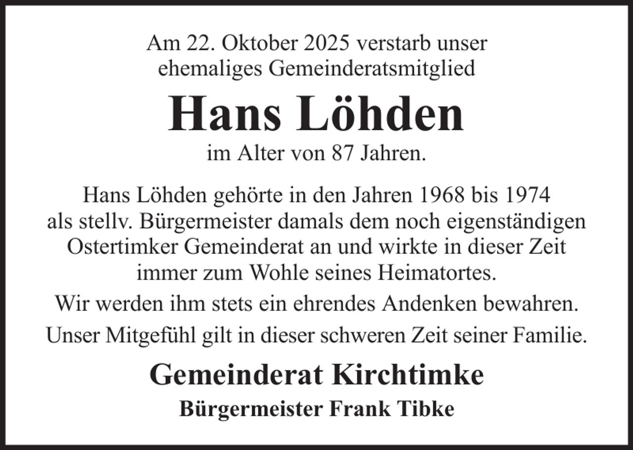 <p>Am 22. Oktober 2025 verstarb unser<br />ehemaliges Gemeinderatsmitglied</p><p>Hans Löhden<br />im Alter von 87 Jahren.</p><p>Hans Löhden gehörte in den Jahren 1968 bis 1974<br />als stellv. Bürgermeister damals dem noch eigenständigen<br />Ostertimker Gemeinderat an und wirkte in dieser Zeit<br />immer zum Wohle seines Heimatortes.<br />Wir werden ihm stets ein ehrendes Andenken bewahren.<br />Unser Mitgefühl gilt in dieser schweren Zeit seiner Familie.</p><p>Gemeinderat Kirchtimke<br />Bürgermeister Frank Tibke</p>