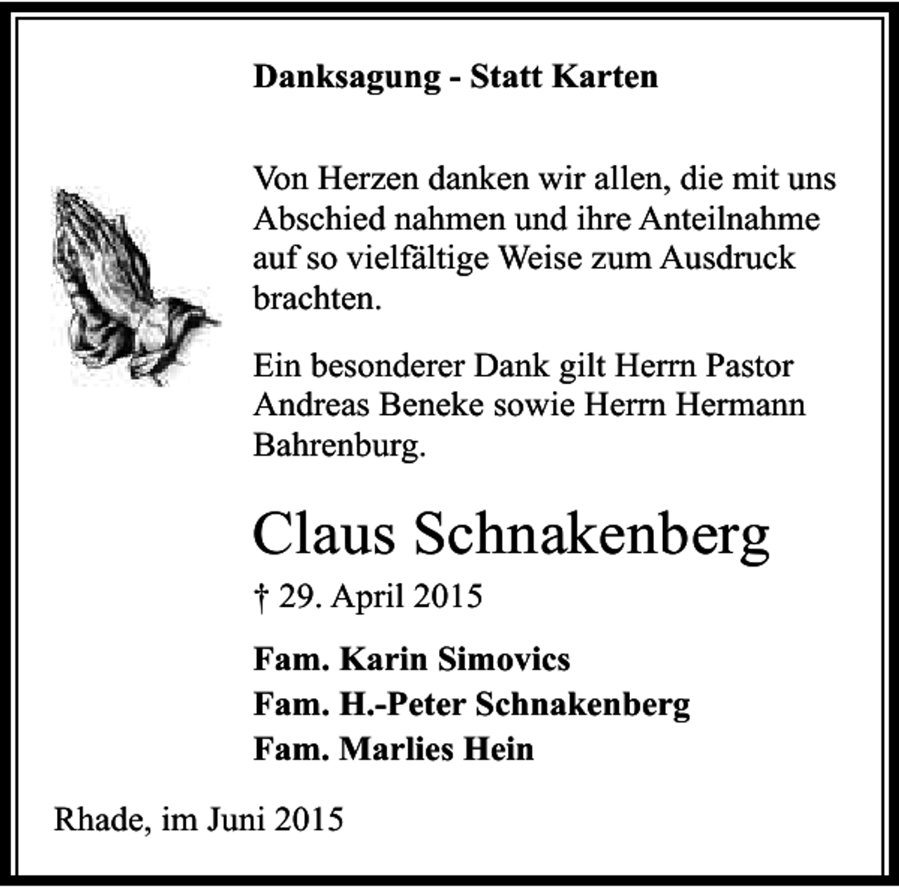 <p>Danksagung - Statt Karten<br />Von Herzen danken wir allen, die mit uns<br />Abschied nahmen und ihre Anteilnahme<br />auf so vielfältige Weise zum Ausdruck<br />brachten.<br />Ein besonderer Dank gilt Herrn Pastor<br />Andreas Beneke sowie Herrn Hermann<br />Bahrenburg.</p><p>Claus Schnakenberg<br />† 29. April 2015</p><p>Fam. Karin Simovics<br />Fam. H.-Peter Schnakenberg<br />Fam. Marlies Hein<br />Rhade, im Juni 2015</p>