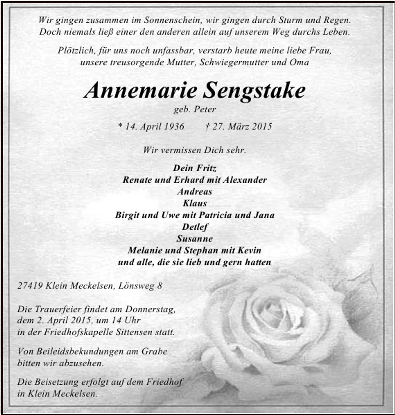 <p>Wir gingen zusammen im Sonnenschein, wir gingen durch Sturm und Regen.<br />Doch niemals ließ einer den anderen allein auf unserem Weg durchs Leben.<br />Plötzlich, für uns noch unfassbar, verstarb heute meine liebe Frau,<br />unsere treusorgende Mutter, Schwiegermutter und Oma</p><p>Annemarie Sengstake<br />geb. Peter</p><p>* 14. April 1936</p><p>† 27. März 2015</p><p>Wir vermissen Dich sehr.<br />Dein Fritz<br />Renate und Erhard mit Alexander<br />Andreas<br />Klaus<br />Birgit und Uwe mit Patricia und Jana<br />Detlef<br />Susanne<br />Melanie und Stephan mit Kevin<br />und alle, die sie lieb und gern hatten<br />27419 Klein Meckelsen, Lönsweg 8<br />Die Trauerfeier findet am Donnerstag,<br />dem 2. April 2015, um 14 Uhr<br />in der Friedhofskapelle Sittensen statt.<br />Von Beileidsbekundungen am Grabe<br />bitten wir abzusehen.<br />Die Beisetzung erfolgt auf dem Friedhof<br />in Klein Meckelsen.</p>