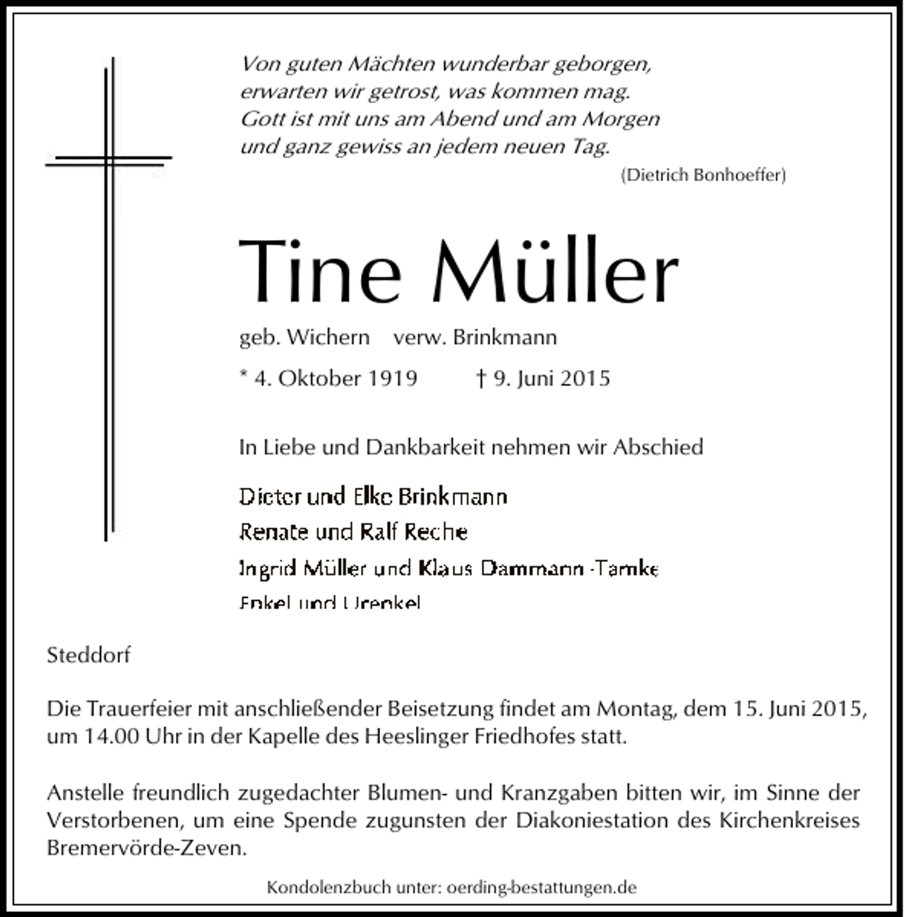 <p>Von guten Mächten wunderbar geborgen,<br />erwarten wir getrost, was kommen mag.<br />Gott ist mit uns am Abend und am Morgen<br />und ganz gewiss an jedem neuen Tag.<br />(Dietrich Bonhoeffer)</p><p>Tine Müller<br />geb. Wichern</p><p>verw. Brinkmann</p><p>* 4. Oktober 1919</p><p>† 9. Juni 2015</p><p>In Liebe und Dankbarkeit nehmen wir Abschied</p><p>Steddorf<br />Die Trauerfeier mit anschließender Beisetzung findet am Montag, dem 15. Juni 2015,<br />um 14.00 Uhr in der Kapelle des Heeslinger Friedhofes statt.<br />Anstelle freundlich zugedachter Blumen- und Kranzgaben bitten wir, im Sinne der<br />Verstorbenen, um eine Spende zugunsten der Diakoniestation des Kirchenkreises<br />Bremervörde-Zeven.<br />Kondolenzbuch unter: oerding-bestattungen.de</p>