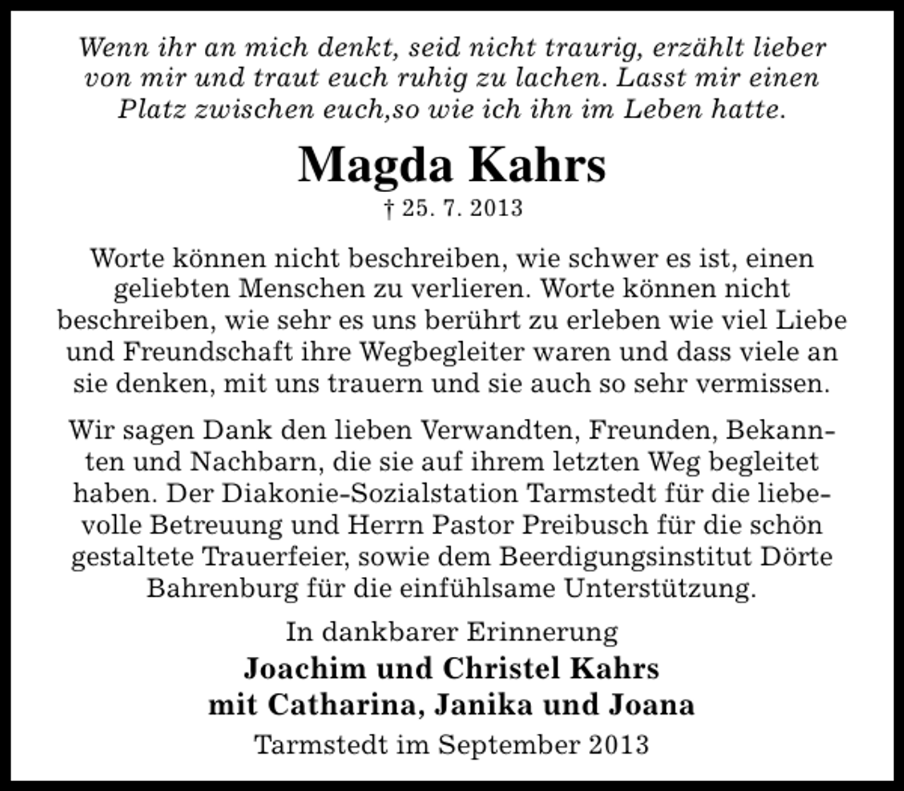 <p>Wenn ihr an mich denkt, seid nicht traurig, erzählt lieber<br />von mir und traut euch ruhig zu lachen. Lasst mir einen<br />Platz zwischen euch,so wie ich ihn im Leben hatte.</p><p>Magda Kahrs<br />† 25. 7. 2013</p><p>Worte können nicht beschreiben, wie schwer es ist, einen<br />geliebten Menschen zu verlieren. Worte können nicht<br />beschreiben, wie sehr es uns berührt zu erleben wie viel Liebe<br />und Freundschaft ihre Wegbegleiter waren und dass viele an<br />sie denken, mit uns trauern und sie auch so sehr vermissen.<br />Wir sagen Dank den lieben Verwandten, Freunden, Bekannten und Nachbarn, die sie auf ihrem letzten Weg begleitet<br />haben. Der Diakonie-Sozialstation Tarmstedt für die liebevolle Betreuung und Herrn Pastor Preibusch für die schön<br />gestaltete Trauerfeier, sowie dem Beerdigungsinstitut Dörte<br />Bahrenburg für die einfühlsame Unterstützung.<br />In dankbarer Erinnerung</p><p>Joachim und Christel Kahrs<br />mit Catharina, Janika und Joana<br />Tarmstedt im September 2013</p>