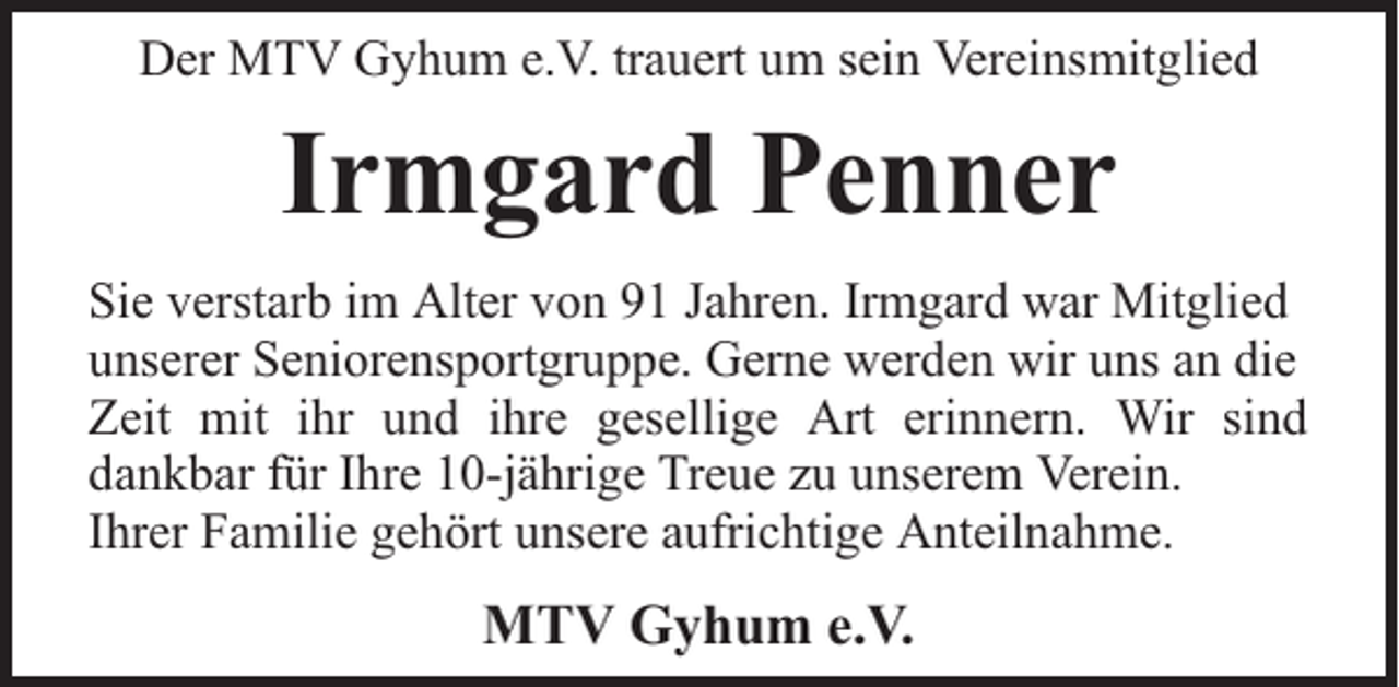 <p>Der MTV Gyhum e.V. trauert um sein Vereinsmitglied</p><p>Irmgard Penner<br />Sie verstarb im Alter von 91 Jahren. Irmgard war Mitglied<br />unserer Seniorensportgruppe. Gerne werden wir uns an die<br />Zeit mit ihr und ihre gesellige Art erinnern. Wir sind<br />dankbar für Ihre 10-jährige Treue zu unserem Verein.<br />Ihrer Familie gehört unsere aufrichtige Anteilnahme.</p><p>MTV Gyhum e.V.</p>