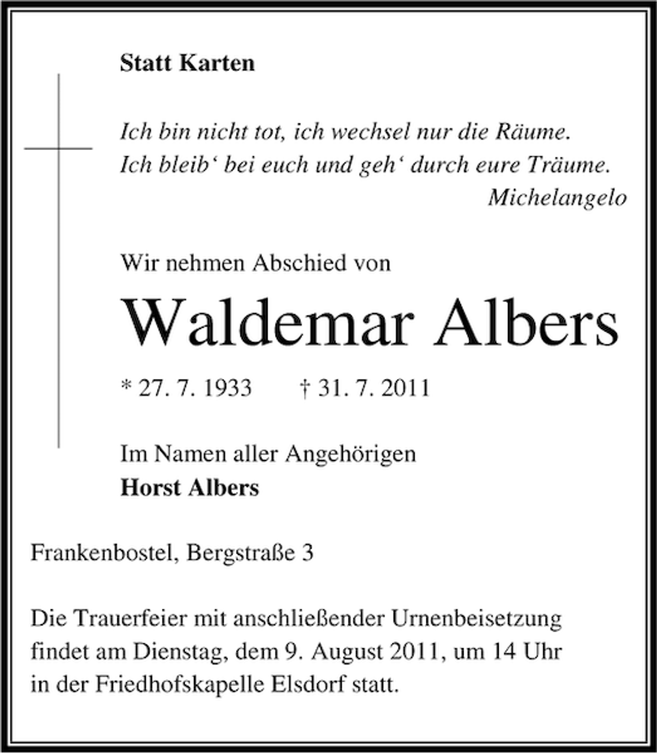<p>Statt Karten<br />Ich bin nicht tot, ich wechsel nur die Räume.<br />Ich bleib‘ bei euch und geh‘ durch eure Träume.<br />Michelangelo<br />Wir nehmen Abschied von</p><p>Waldemar Albers<br />* 27. 7. 1933</p><p>† 31. 7. 2011</p><p>Im Namen aller Angehörigen<br />Horst Albers<br />Frankenbostel, Bergstraße 3<br />Die Trauerfeier mit anschließender Urnenbeisetzung<br />findet am Dienstag, dem 9. August 2011, um 14 Uhr<br />in der Friedhofskapelle Elsdorf statt.</p>