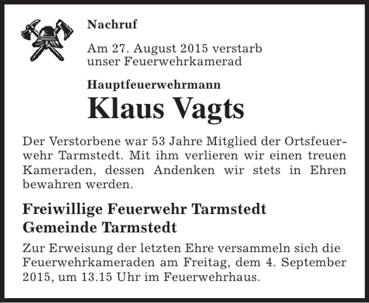 <p>Nachruf<br />Am 27. August 2015 verstarb<br />unser Feuerwehrkamerad<br />Hauptfeuerwehrmann</p><p>Klaus Vagts</p><p>Der Verstorbene war 53 Jahre Mitglied der Ortsfeuerwehr Tarmstedt. Mit ihm verlieren wir einen treuen<br />Kameraden, dessen Andenken wir stets in Ehren<br />bewahren werden.</p><p>Freiwillige Feuerwehr Tarmstedt<br />Gemeinde Tarmstedt<br />Zur Erweisung der letzten Ehre versammeln sich die<br />Feuerwehrkameraden am Freitag, dem 4. September<br />2015, um 13.15 Uhr im Feuerwehrhaus.</p>