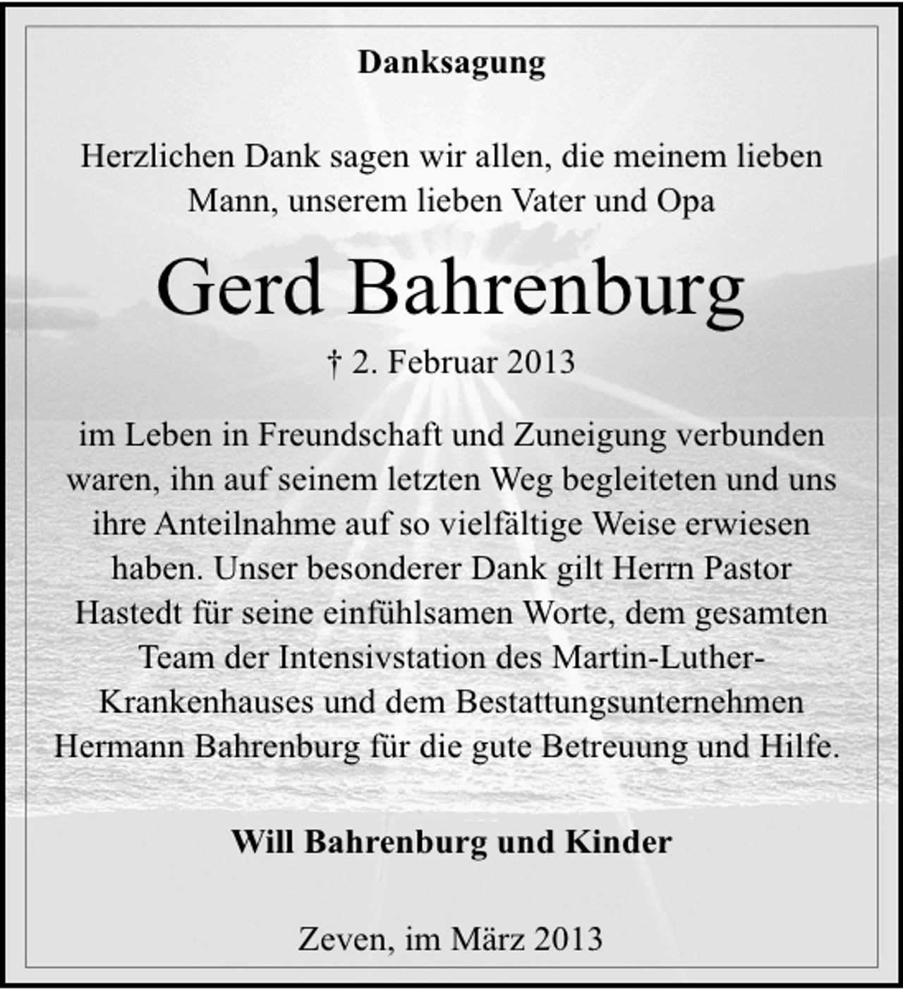 <p>Danksagung<br />Herzlichen Dank sagen wir allen, die meinem lieben<br />Mann, unserem lieben Vater und Opa</p><p>Gerd Bahrenburg<br />† 2. Februar 2013</p><p>im Leben in Freundschaft und Zuneigung verbunden<br />waren, ihn auf seinem letzten Weg begleiteten und uns<br />ihre Anteilnahme auf so vielfältige Weise erwiesen<br />haben. Unser besonderer Dank gilt Herrn Pastor<br />Hastedt für seine einfühlsamen Worte, dem gesamten<br />Team der Intensivstation des Martin-LutherKrankenhauses und dem Bestattungsunternehmen<br />Hermann Bahrenburg für die gute Betreuung und Hilfe.<br />Will Bahrenburg und Kinder<br />Zeven, im März 2013</p>