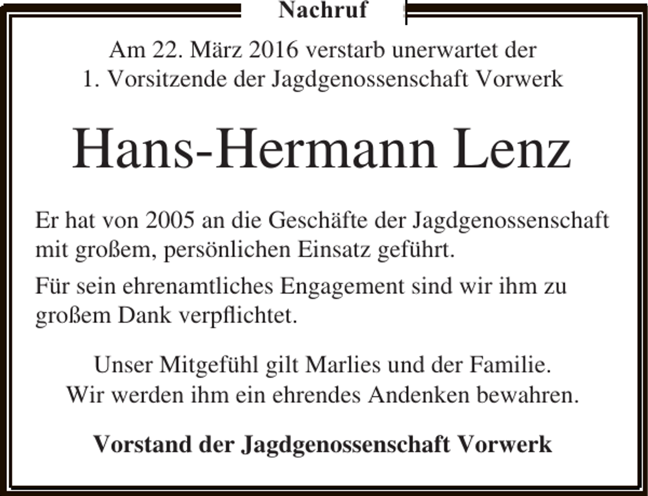 <p>Nachruf<br />Am 22. März 2016 verstarb unerwartet der<br />1. Vorsitzende der Jagdgenossenschaft Vorwerk</p><p>Hans-Hermann Lenz<br />Er hat von 2005 an die Geschäfte der Jagdgenossenschaft<br />mit großem, persönlichen Einsatz geführt.<br />Für sein ehrenamtliches Engagement sind wir ihm zu<br />großem Dank verpﬂichtet.<br />Unser Mitgefühl gilt Marlies und der Familie.<br />Wir werden ihm ein ehrendes Andenken bewahren.<br />Vorstand der Jagdgenossenschaft Vorwerk</p>