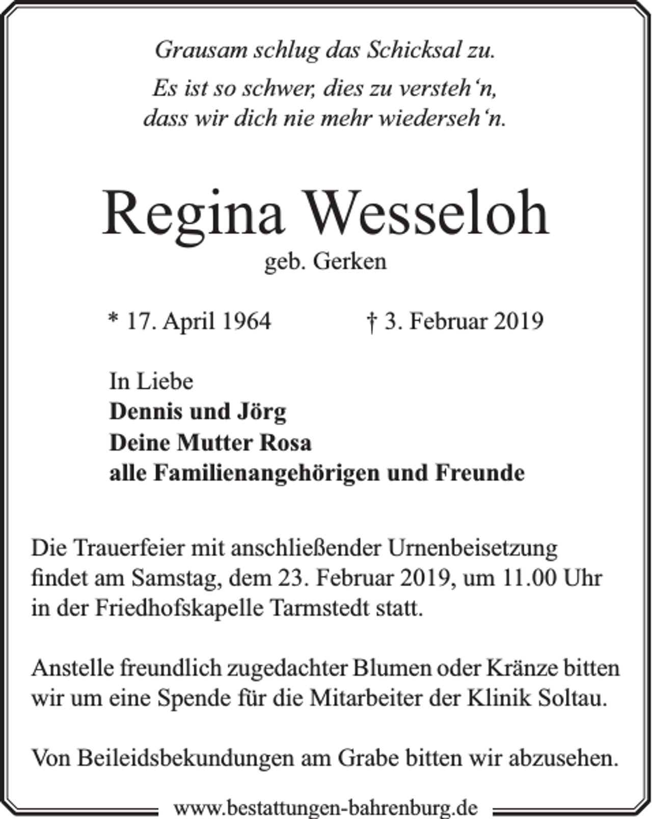 <p>Grausam schlug das Schicksal zu.<br />Es ist so schwer, dies zu versteh‘n,<br />dass wir dich nie mehr wiederseh‘n.</p><p>Regina Wesseloh<br />geb. Gerken</p><p>* 17. April 1964</p><p>† 3. Februar 2019</p><p>In Liebe<br />Dennis und Jörg<br />Deine Mutter Rosa<br />alle Familienangehörigen und Freunde<br />Die Trauerfeier mit anschließender Urnenbeisetzung<br />ﬁndet am Samstag, dem 23. Februar 2019, um 11.00 Uhr<br />in der Friedhofskapelle Tarmstedt statt.<br />Anstelle freundlich zugedachter Blumen oder Kränze bitten<br />wir um eine Spende für die Mitarbeiter der Klinik Soltau.<br />Von Beileidsbekundungen am Grabe bitten wir abzusehen.<br />www.bbestattungen-bbahhrenbburg.dde</p>