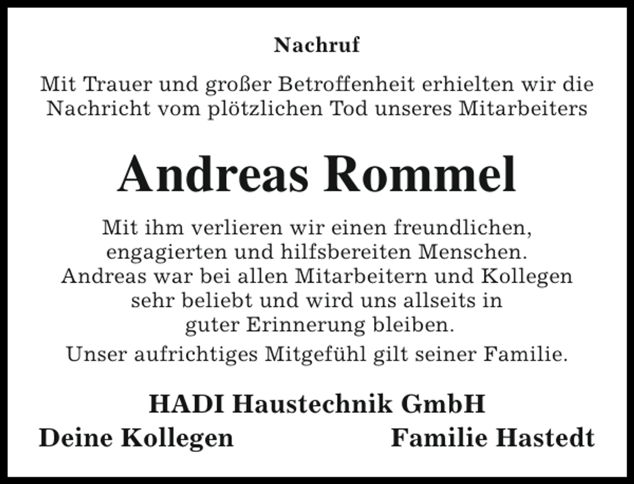 <p>Nachruf<br />Mit Trauer und großer Betroffenheit erhielten wir die<br />Nachricht vom plötzlichen Tod unseres Mitarbeiters</p><p>Andreas Rommel<br />Mit ihm verlieren wir einen freundlichen,<br />engagierten und hilfsbereiten Menschen.<br />Andreas war bei allen Mitarbeitern und Kollegen<br />sehr beliebt und wird uns allseits in<br />guter Erinnerung bleiben.<br />Unser aufrichtiges Mitgefühl gilt seiner Familie.</p><p>HADI Haustechnik GmbH<br />Deine Kollegen<br />Familie Hastedt</p>