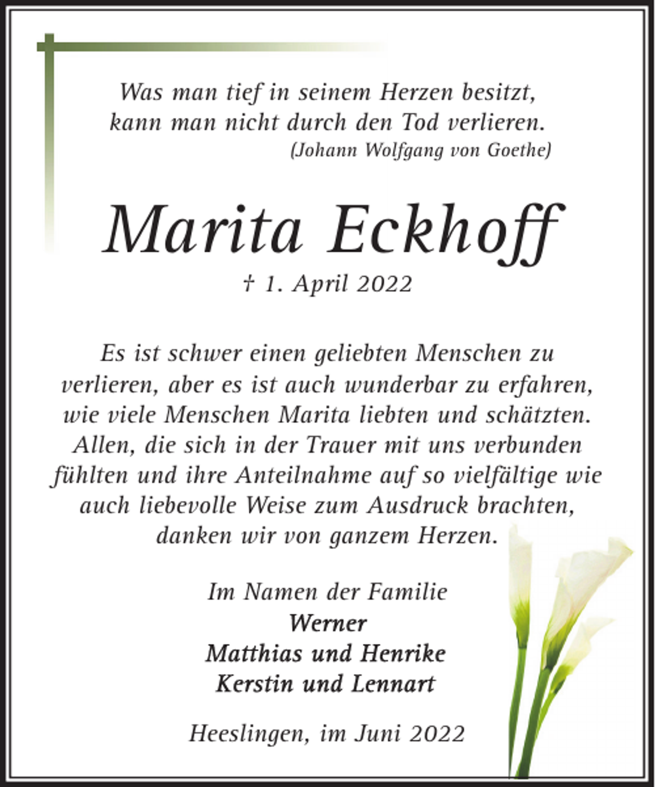 <p>Was man tief in seinem Herzen besitzt,<br />kann man nicht durch den Tod verlieren.</p><p>(Johann Wolfgang von Goethe)</p><p>Marita Eckhoﬀ<br />† 1. April 2022</p><p>Es ist schwer einen geliebten Menschen zu<br />verlieren, aber es ist auch wunderbar zu erfahren,<br />wie viele Menschen Marita liebten und schätzten.<br />Allen, die sich in der Trauer mit uns verbunden<br />fühlten und ihre Anteilnahme auf so vielfältige wie<br />auch liebevolle Weise zum Ausdruck brachten,<br />danken wir von ganzem Herzen.<br />Im Namen der Familie</p><p>Heeslingen, im Juni 2022</p>