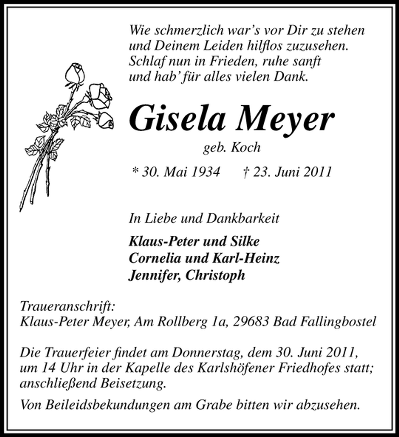<p>Wie schmerzlich war’s vor Dir zu stehen und Deinem Leiden hilﬂos zuzusehen. Schlaf nun in Frieden, ruhe sanft und hab’ für alles vielen Dank.</p><p>Gisela Meyer<br />geb. Koch * 30. Mai 1934 † 23. Juni 2011 In Liebe und Dankbarkeit Klaus-Peter und Silke Cornelia und Karl-Heinz Jennifer, Christoph Traueranschrift: Klaus-Peter Meyer, Am Rollberg 1a, 29683 Bad Fallingbostel Die Trauerfeier ﬁndet am Donnerstag, dem 30. Juni 2011, um 14 Uhr in der Kapelle des Karlshöfener Friedhofes statt; anschließend Beisetzung. Von Beileidsbekundungen am Grabe bitten wir abzusehen.</p>
