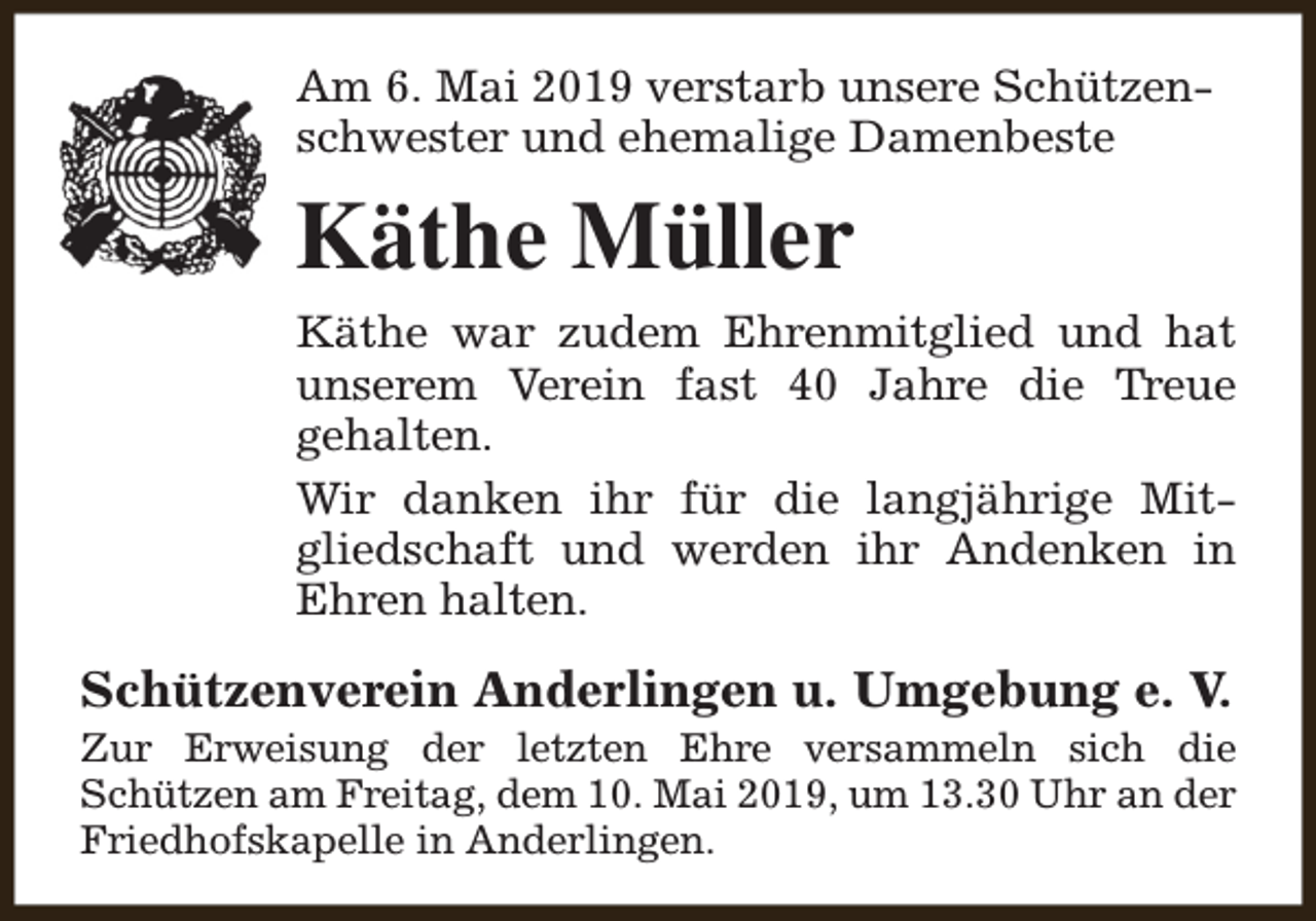 <p>Am 6. Mai 2019 verstarb unsere Schützenschwester und ehemalige Damenbeste</p><p>Käthe Müller<br />Käthe war zudem Ehrenmitglied und hat<br />unserem Verein fast 40 Jahre die Treue<br />gehalten.<br />Wir danken ihr für die langjährige Mitgliedschaft und werden ihr Andenken in<br />Ehren halten.</p><p>Schützenverein Anderlingen u. Umgebung e. V.</p><p>Zur Erweisung der letzten Ehre versammeln sich die<br />Schützen am Freitag, dem 10. Mai 2019, um 13.30 Uhr an der<br />Friedhofskapelle in Anderlingen.</p>