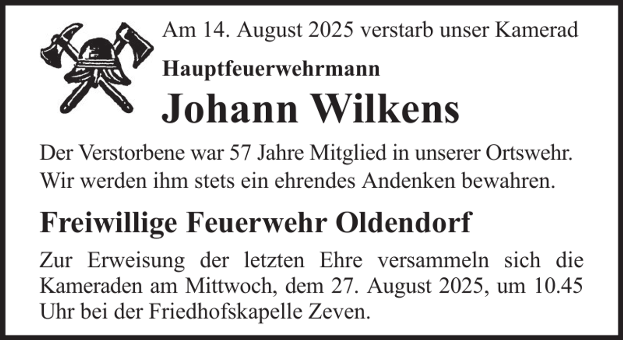 <p>Am 14. August 2025 verstarb unser Kamerad<br />Hauptfeuerwehrmann</p><p>Johann Wilkens<br />Der Verstorbene war 57 Jahre Mitglied in unserer Ortswehr.<br />Wir werden ihm stets ein ehrendes Andenken bewahren.</p><p>Freiwillige Feuerwehr Oldendorf<br />Zur Erweisung der letzten Ehre versammeln sich die<br />Kameraden am Mittwoch, dem 27. August 2025, um 10.45<br />Uhr bei der Friedhofskapelle Zeven.</p>