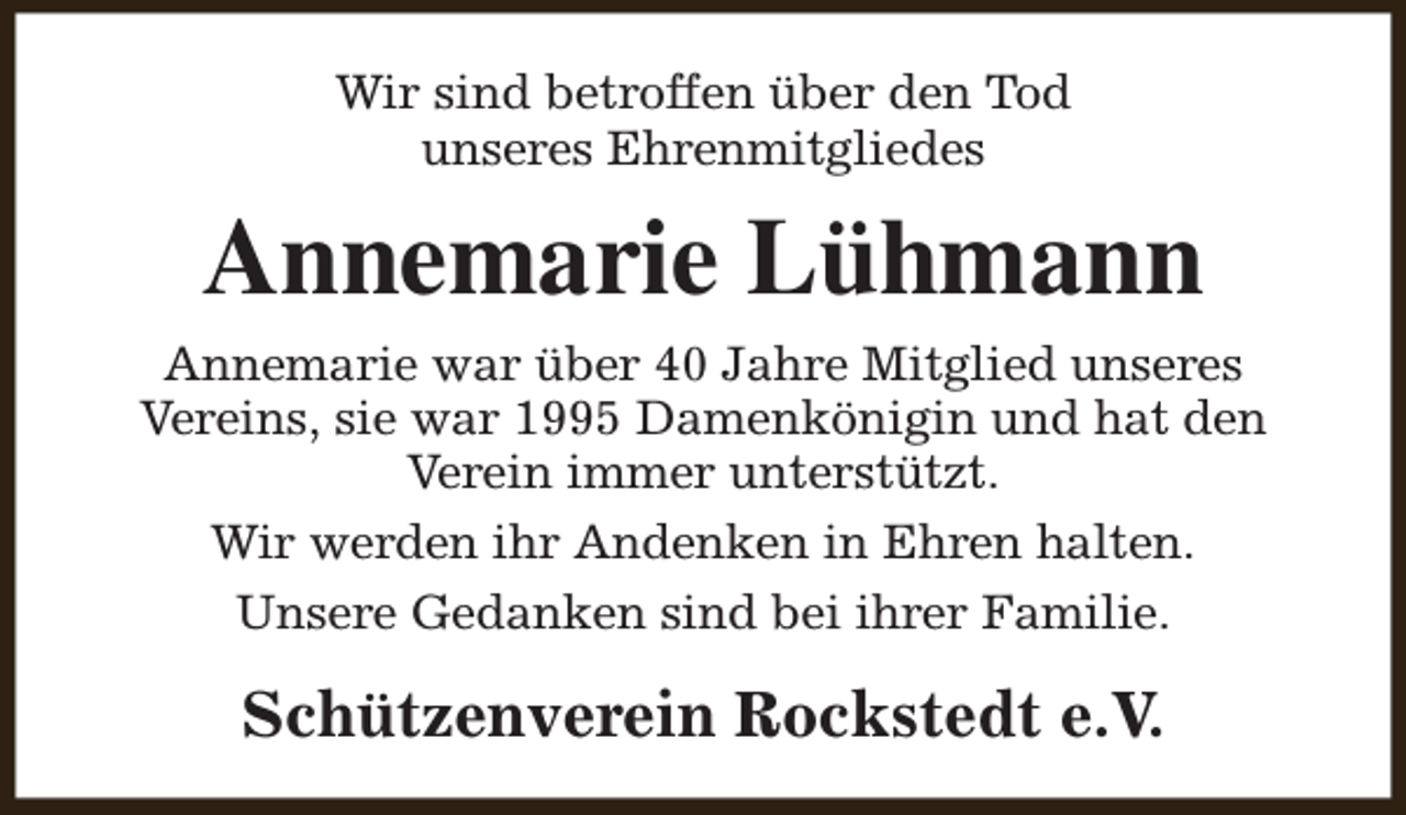 <p>Wir sind betroffen über den Tod<br />unseres Ehrenmitgliedes</p><p>Annemarie Lühmann<br />Annemarie war über 40 Jahre Mitglied unseres<br />Vereins, sie war 1995 Damenkönigin und hat den<br />Verein immer unterstützt.<br />Wir werden ihr Andenken in Ehren halten.<br />Unsere Gedanken sind bei ihrer Familie.</p><p>Schützenverein Rockstedt e.V.</p>