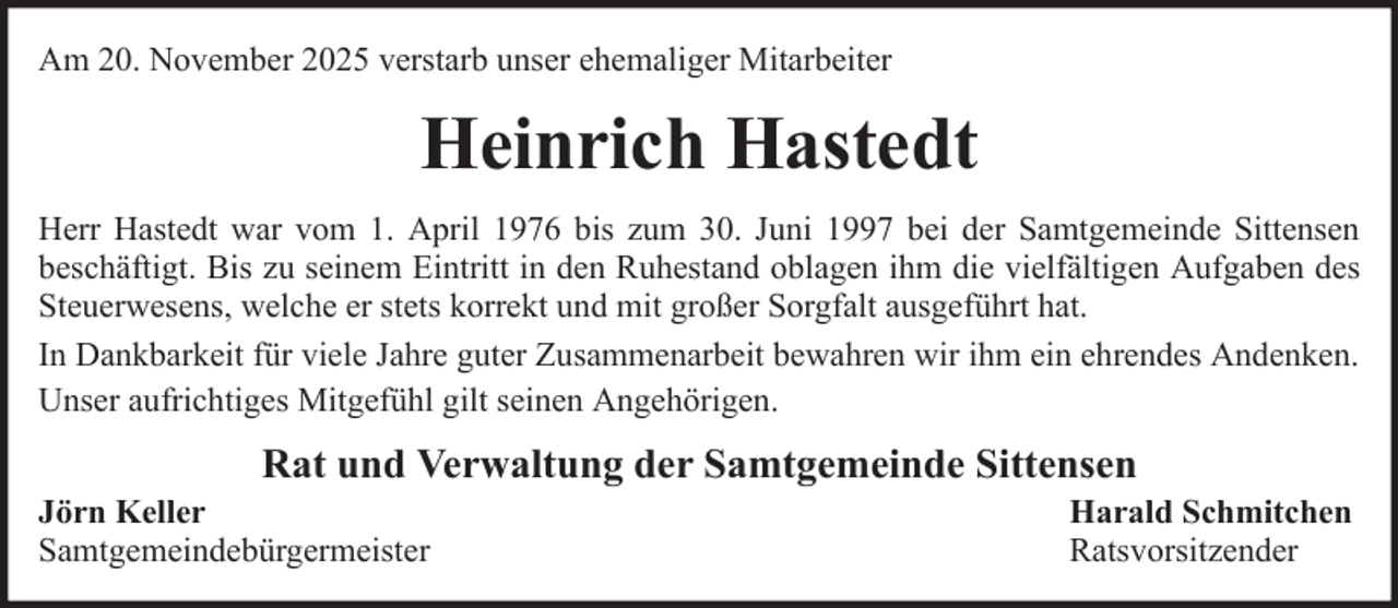 <p>Am 20. November 2025 verstarb unser ehemaliger Mitarbeiter</p><p>Heinrich Hastedt<br />Herr Hastedt war vom 1. April 1976 bis zum 30. Juni 1997 bei der Samtgemeinde Sittensen<br />beschäftigt. Bis zu seinem Eintritt in den Ruhestand oblagen ihm die vielfältigen Aufgaben des<br />Steuerwesens, welche er stets korrekt und mit großer Sorgfalt ausgeführt hat.<br />In Dankbarkeit für viele Jahre guter Zusammenarbeit bewahren wir ihm ein ehrendes Andenken.<br />Unser aufrichtiges Mitgefühl gilt seinen Angehörigen.</p><p>Rat und Verwaltung der Samtgemeinde Sittensen<br />Jörn Keller<br />Samtgemeindebürgermeister</p><p>Harald Schmitchen<br />Ratsvorsitzender</p>