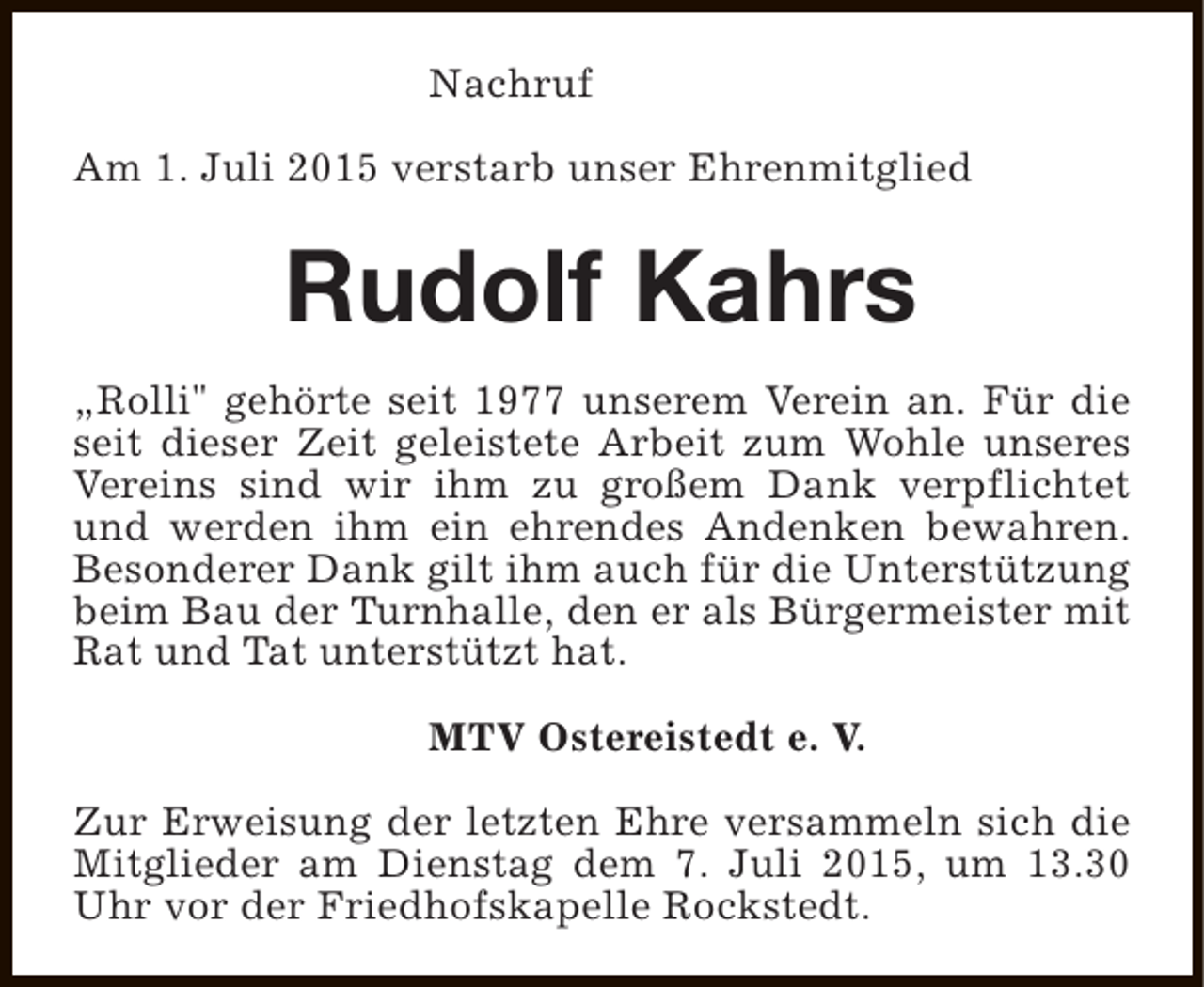 <p>Nachruf<br />Am 1. Juli 2015 verstarb unser Ehrenmitglied</p><p>Rudolf Kahrs<br />„Rolli" gehörte seit 1977 unserem Verein an. Für die<br />seit dieser Zeit geleistete Arbeit zum Wohle unseres<br />Vereins sind wir ihm zu großem Dank verpflichtet<br />und werden ihm ein ehrendes Andenken bewahren.<br />Besonderer Dank gilt ihm auch für die Unterstützung<br />beim Bau der Turnhalle, den er als Bürgermeister mit<br />Rat und Tat unterstützt hat.<br />MTV Ostereistedt e. V.<br />Zur Erweisung der letzten Ehre versammeln sich die<br />Mitglieder am Dienstag dem 7. Juli 2015, um 13.30<br />Uhr vor der Friedhofskapelle Rockstedt.</p>