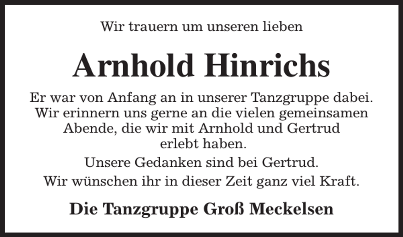 <p>Wir trauern um unseren lieben</p><p>Arnhold Hinrichs<br />Er war von Anfang an in unserer Tanzgruppe dabei.<br />Wir erinnern uns gerne an die vielen gemeinsamen<br />Abende, die wir mit Arnhold und Gertrud<br />erlebt haben.<br />Unsere Gedanken sind bei Gertrud.<br />Wir wünschen ihr in dieser Zeit ganz viel Kraft.</p><p>Die Tanzgruppe Groß Meckelsen</p>