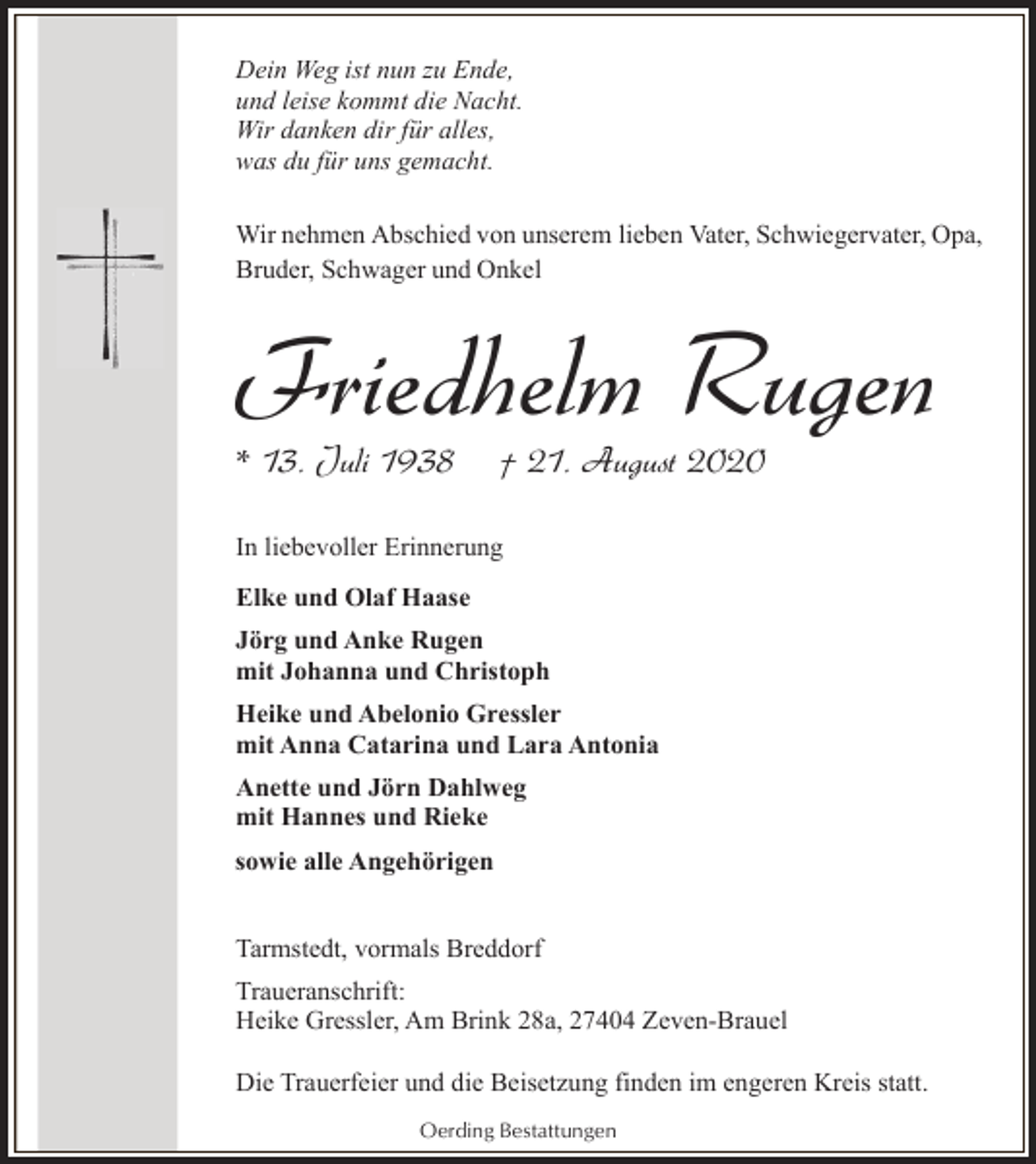 <p>Dein Weg ist nun zu Ende,<br />und leise kommt die Nacht.<br />Wir danken dir für alles,<br />was du für uns gemacht.<br />Wir nehmen Abschied von unserem lieben Vater, Schwiegervater, Opa,<br />Bruder, Schwager und Onkel</p><p>Friedhelm Rugen<br />* 13. Juli 1938</p><p>† 21. August 2020</p><p>In liebevoller Erinnerung<br />Elke und Olaf Haase<br />Jörg und Anke Rugen<br />mit Johanna und Christoph<br />Heike und Abelonio Gressler<br />mit Anna Catarina und Lara Antonia<br />Anette und Jörn Dahlweg<br />mit Hannes und Rieke<br />sowie alle Angehörigen<br />Tarmstedt, vormals Breddorf<br />Traueranschrift:<br />Heike Gressler, Am Brink 28a, 27404 Zeven-Brauel<br />Die Trauerfeier und die Beisetzung finden im engeren Kreis statt.<br />Oerding Bestattungen</p>