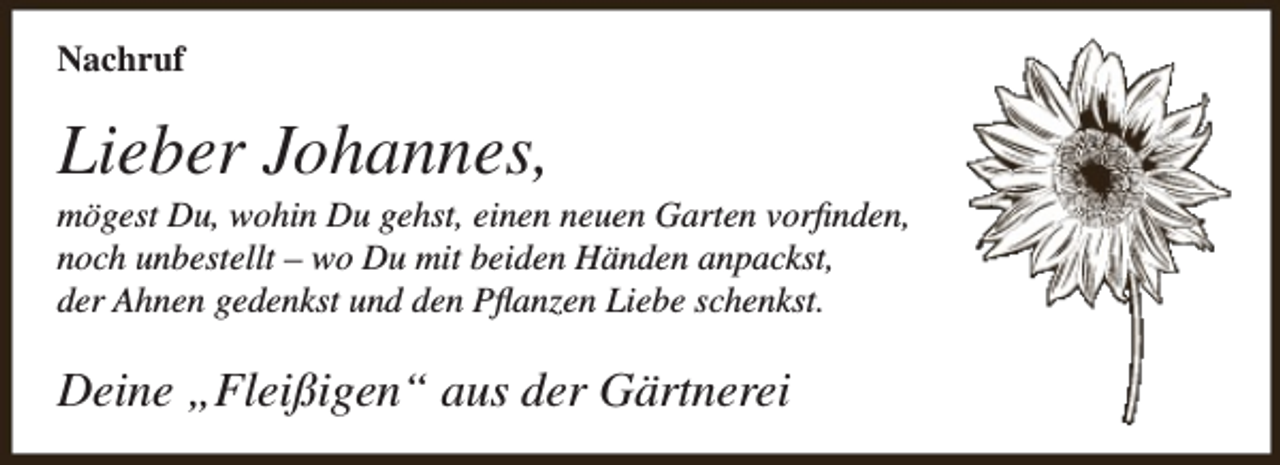 <p>Nachruf</p><p>Lieber Johannes,</p><p>mögest Du, wohin Du gehst, einen neuen Garten vorfinden,<br />noch unbestellt – wo Du mit beiden Händen anpackst,<br />der Ahnen gedenkst und den Pflanzen Liebe schenkst.</p><p>Deine „Fleißigen“ aus der Gärtnerei</p>