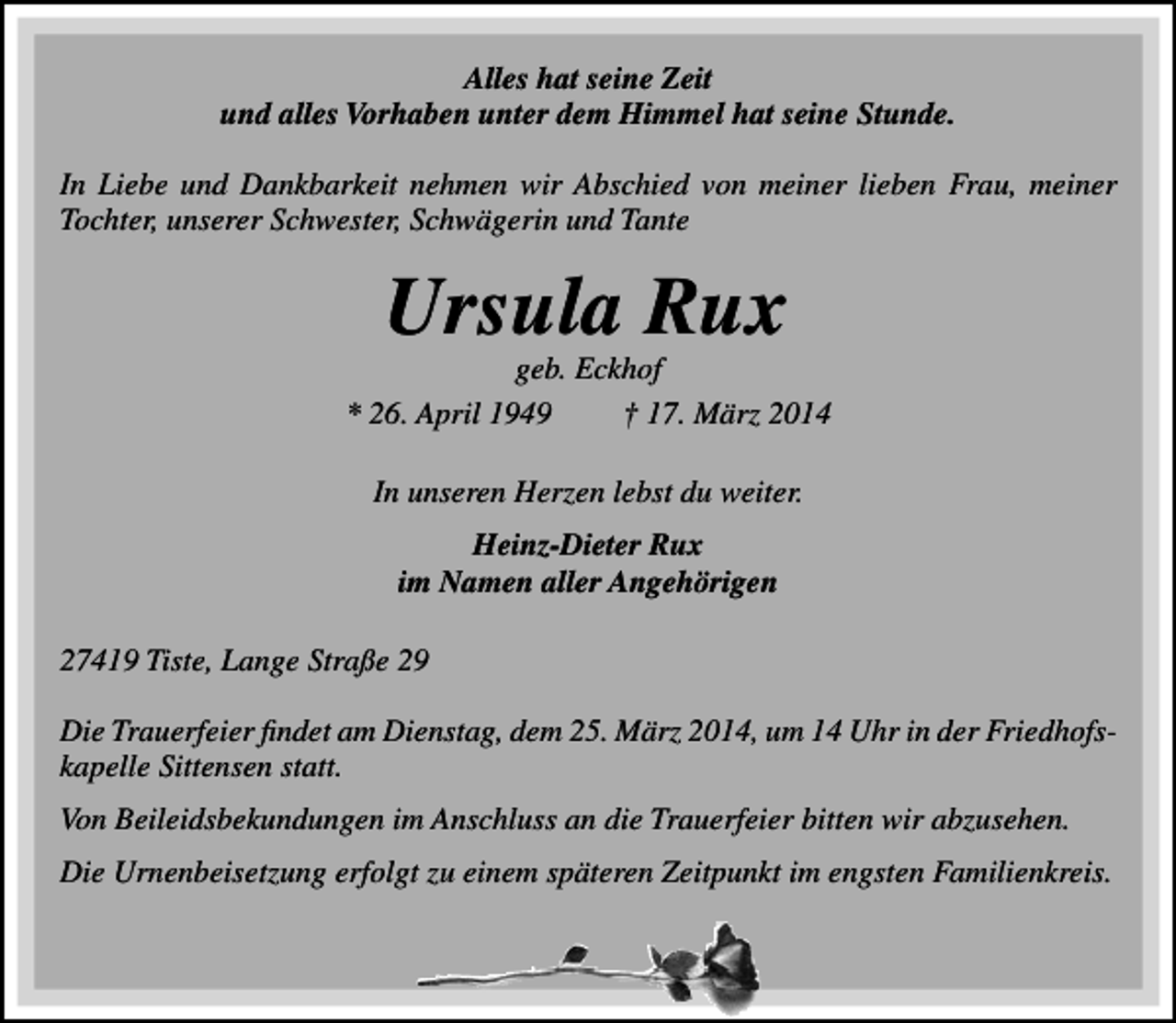 <p>Alles hat seine Zeit<br />und alles Vorhaben unter dem Himmel hat seine Stunde.<br />In Liebe und Dankbarkeit nehmen wir Abschied von meiner lieben Frau, meiner<br />Tochter, unserer Schwester, Schwägerin und Tante</p><p>Ursula Rux</p><p>geb. Eckhof<br />* 26. April 1949<br />† 17. März 2014<br />In unseren Herzen lebst du weiter.<br />Heinz-Dieter Rux<br />im Namen aller Angehörigen<br />27419 Tiste, Lange Straße 29<br />Die Trauerfeier findet am Dienstag, dem 25. März 2014, um 14 Uhr in der Friedhofskapelle Sittensen statt.<br />Von Beileidsbekundungen im Anschluss an die Trauerfeier bitten wir abzusehen.<br />Die Urnenbeisetzung erfolgt zu einem späteren Zeitpunkt im engsten Familienkreis.</p>