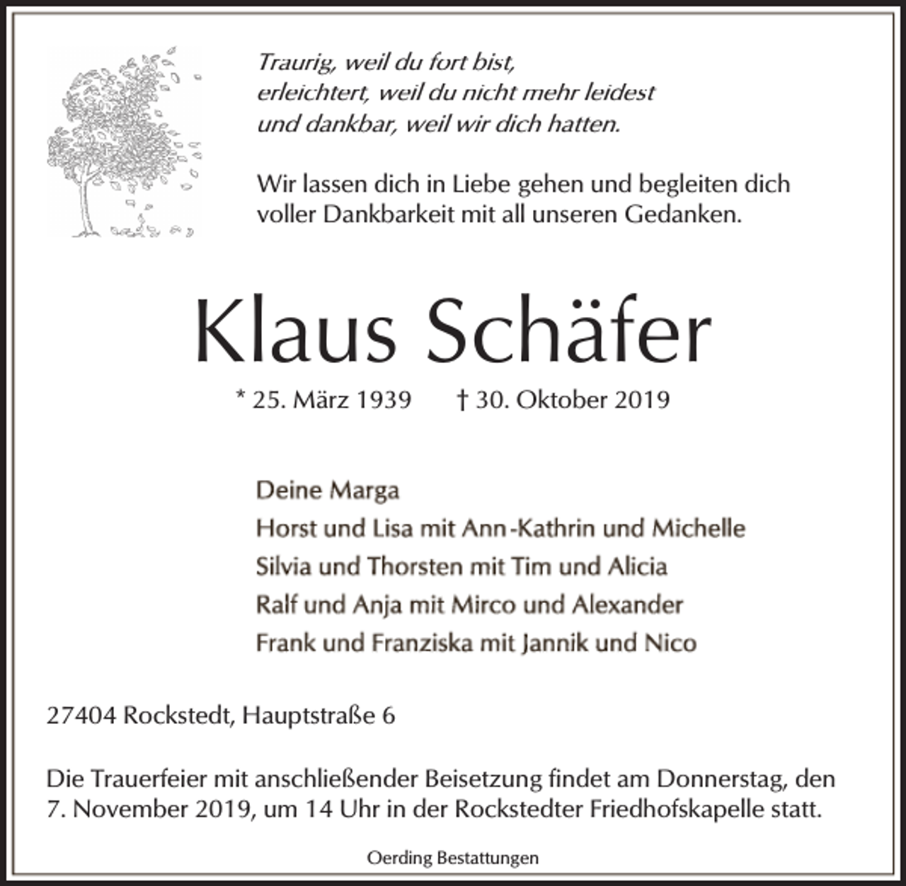 <p>Traurig, weil du fort bist,<br />erleichtert, weil du nicht mehr leidest<br />und dankbar, weil wir dich hatten.</p><p>Wir lassen dich in Liebe gehen und begleiten dich<br />voller Dankbarkeit mit all unseren Gedanken.</p><p>Klaus Schäfer<br />* 25. März 1939</p><p>† 30. Oktober 2019</p><p>27404 Rockstedt, Hauptstraße 6<br />Die Trauerfeier mit anschließender Beisetzung findet am Donnerstag, den<br />7. November 2019, um 14 Uhr in der Rockstedter Friedhofskapelle statt.<br />Oerding Bestattungen</p>
