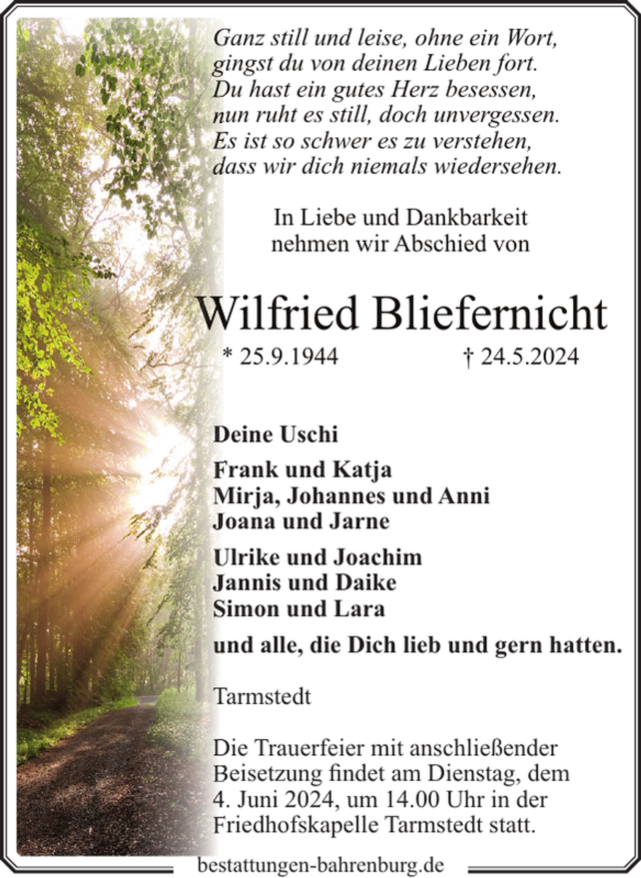 <p>Ganz still und leise, ohne ein Wort,<br />gingst du von deinen Lieben fort.<br />Du hast ein gutes Herz besessen,<br />nun ruht es still, doch unvergessen.<br />Es ist so schwer es zu verstehen,<br />dass wir dich niemals wiedersehen.<br />In Liebe und Dankbarkeit<br />nehmen wir Abschied von</p><p>Wilfried Bliefernicht<br />* 25.9.1944</p><p>† 24.5.2024</p><p>Deine Uschi<br />Frank und Katja<br />Mirja, Johannes und Anni<br />Joana und Jarne<br />Ulrike und Joachim<br />Jannis und Daike<br />Simon und Lara<br />und alle, die Dich lieb und gern hatten.<br />Tarmstedt<br />Die Trauerfeier mit anschließender<br />Beisetzung findet am Dienstag, dem<br />4. Juni 2024, um 14.00 Uhr in der<br />Friedhofskapelle Tarmstedt statt.<br />bestattungen-bahrenburg.de</p>