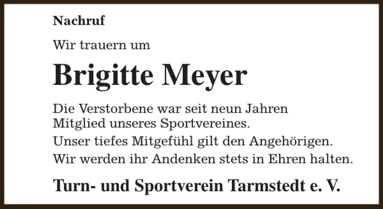 <p>Nachruf<br />Wir trauern um</p><p>Brigitte Meyer<br />Die Verstorbene war seit neun Jahren<br />Mitglied unseres Sportvereines.<br />Unser tiefes Mitgefühl gilt den Angehörigen.<br />Wir werden ihr Andenken stets in Ehren halten.</p><p>Turn- und Sportverein Tarmstedt e. V.</p>