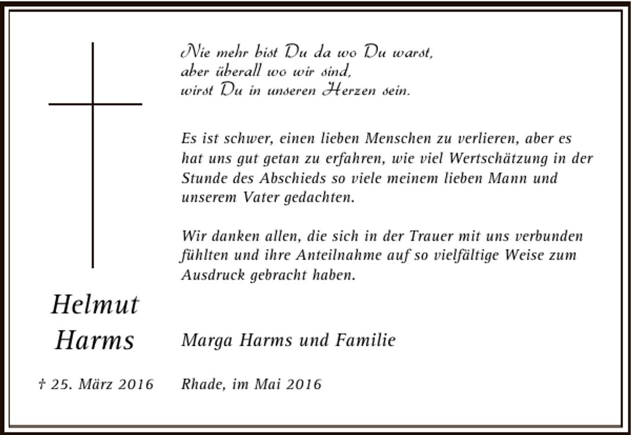 <p>Nie mehr bist Du da wo Du warst,<br />aber überall wo wir sind,<br />wirst Du in unseren Herzen sein.<br />Es ist schwer, einen lieben Menschen zu verlieren, aber es<br />hat uns gut getan zu erfahren, wie viel Wertschätzung in der<br />Stunde des Abschieds so viele meinem lieben Mann und<br />unserem Vater gedachten.<br />Wir danken allen, die sich in der Trauer mit uns verbunden<br />fühlten und ihre Anteilnahme auf so vielfältige Weise zum<br />Ausdruck gebracht haben.</p><p>Helmut<br />Harms<br />† 25. März 2016</p><p>Marga Harms und Familie<br />Rhade, im Mai 2016</p>