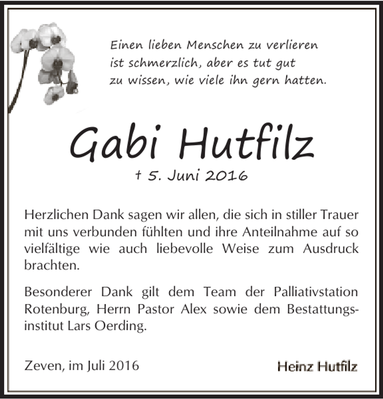 <p>Einen lieben Menschen zu verlieren<br />ist schmerzlich, aber es tut gut<br />zu wissen, wie viele ihn gern hatten.</p><p>Gabi Hutfilz<br />† 5. Juni 2016</p><p>Herzlichen Dank sagen wir allen, die sich in stiller Trauer<br />mit uns verbunden fühlten und ihre Anteilnahme auf so<br />vielfältige wie auch liebevolle Weise zum Ausdruck<br />brachten.<br />Besonderer Dank gilt dem Team der Palliativstation<br />Rotenburg, Herrn Pastor Alex sowie dem Bestattungsinstitut Lars Oerding.<br />Zeven, im Juli 2016</p>