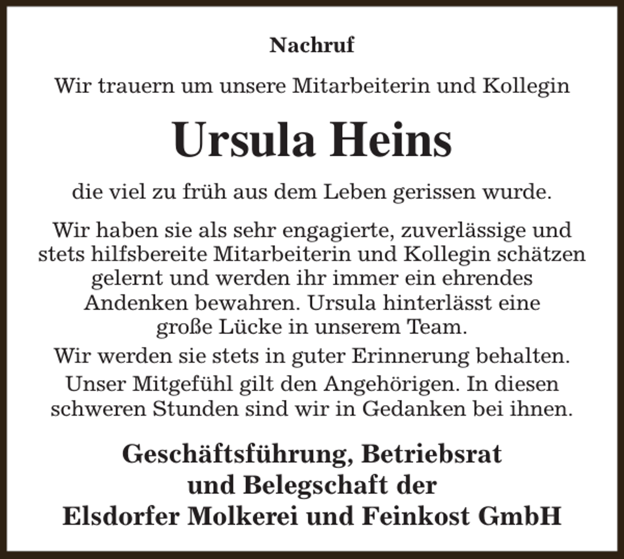 <p>Nachruf<br />Wir trauern um unsere Mitarbeiterin und Kollegin</p><p>Ursula Heins<br />die viel zu früh aus dem Leben gerissen wurde.<br />Wir haben sie als sehr engagierte, zuverlässige und<br />stets hilfsbereite Mitarbeiterin und Kollegin schätzen<br />gelernt und werden ihr immer ein ehrendes<br />Andenken bewahren. Ursula hinterlässt eine<br />große Lücke in unserem Team.<br />Wir werden sie stets in guter Erinnerung behalten.<br />Unser Mitgefühl gilt den Angehörigen. In diesen<br />schweren Stunden sind wir in Gedanken bei ihnen.</p><p>Geschäftsführung, Betriebsrat<br />und Belegschaft der<br />Elsdorfer Molkerei und Feinkost GmbH</p>