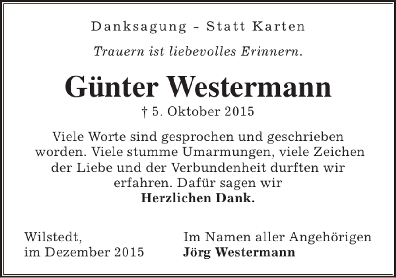 <p>D a n k s a g u n g - S t a t t K a rt e n<br />Trauern ist liebevolles Erinnern.</p><p>Günter Westermann<br /> 5. Oktober 2015</p><p>Viele Worte sind gesprochen und geschrieben<br />worden. Viele stumme Umarmungen, viele Zeichen<br />der Liebe und der Verbundenheit durften wir<br />erfahren. Dafür sagen wir<br />Herzlichen Dank.<br />Wilstedt,<br />im Dezember 2015</p><p>Im Namen aller Angehörigen<br />Jörg Westermann</p>