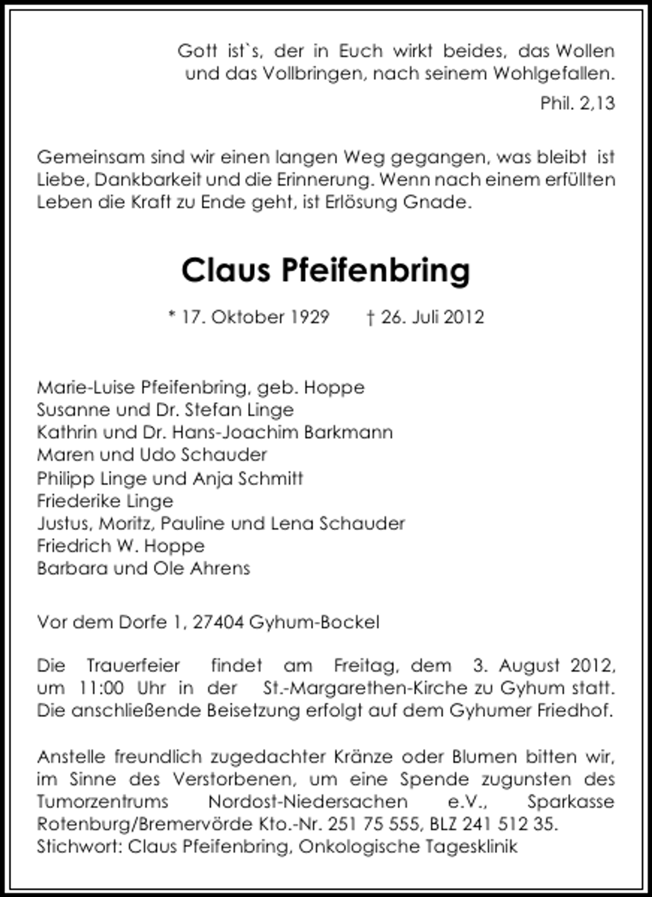 <p>Gott ist`s, der in Euch wirkt beides, das Wollen<br />und das Vollbringen, nach seinem Wohlgefallen.<br />Phil. 2,13<br />Gemeinsam sind wir einen langen Weg gegangen, was bleibt ist<br />Liebe, Dankbarkeit und die Erinnerung. Wenn nach einem erfüllten<br />Leben die Kraft zu Ende geht, ist Erlösung Gnade.</p><p>Claus Pfeifenbring<br />* 17. Oktober 1929</p><p>† 26. Juli 2012</p><p>Marie-Luise Pfeifenbring, geb. Hoppe<br />Susanne und Dr. Stefan Linge<br />Kathrin und Dr. Hans-Joachim Barkmann<br />Maren und Udo Schauder<br />Philipp Linge und Anja Schmitt<br />Friederike Linge<br />Justus, Moritz, Pauline und Lena Schauder<br />Friedrich W. Hoppe<br />Barbara und Ole Ahrens<br />Vor dem Dorfe 1, 27404 Gyhum-Bockel<br />Die Trauerfeier<br />findet am Freitag, dem 3. August 2012,<br />um 11:00 Uhr in der St.-Margarethen-Kirche zu Gyhum statt.<br />Die anschließende Beisetzung erfolgt auf dem Gyhumer Friedhof.<br />Anstelle freundlich zugedachter Kränze oder Blumen bitten wir,<br />im Sinne des Verstorbenen, um eine Spende zugunsten des<br />Tumorzentrums<br />Nordost-Niedersachen<br />e.V.,<br />Sparkasse<br />Rotenburg/Bremervörde Kto.-Nr. 251 755, BLZ 241 512 35.<br />Stichwort: Claus Pfeifenbring, Onkologische Tagesklinik</p>