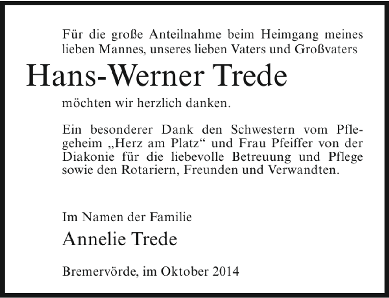 <p>Für die große Anteilnahme beim Heimgang meines<br />lieben Mannes, unseres lieben Vaters und Großvaters</p><p>Hans-Werner Trede<br />möchten wir herzlich danken.</p><p>Ein besonderer Dank den Schwestern vom Pflegeheim „Herz am Platz“ und Frau Pfeiffer von der<br />Diakonie für die liebevolle Betreuung und Pflege<br />sowie den Rotariern, Freunden und Verwandten.<br />Im Namen der Familie</p><p>Annelie Trede<br />Bremervörde, im Oktober 2014</p>