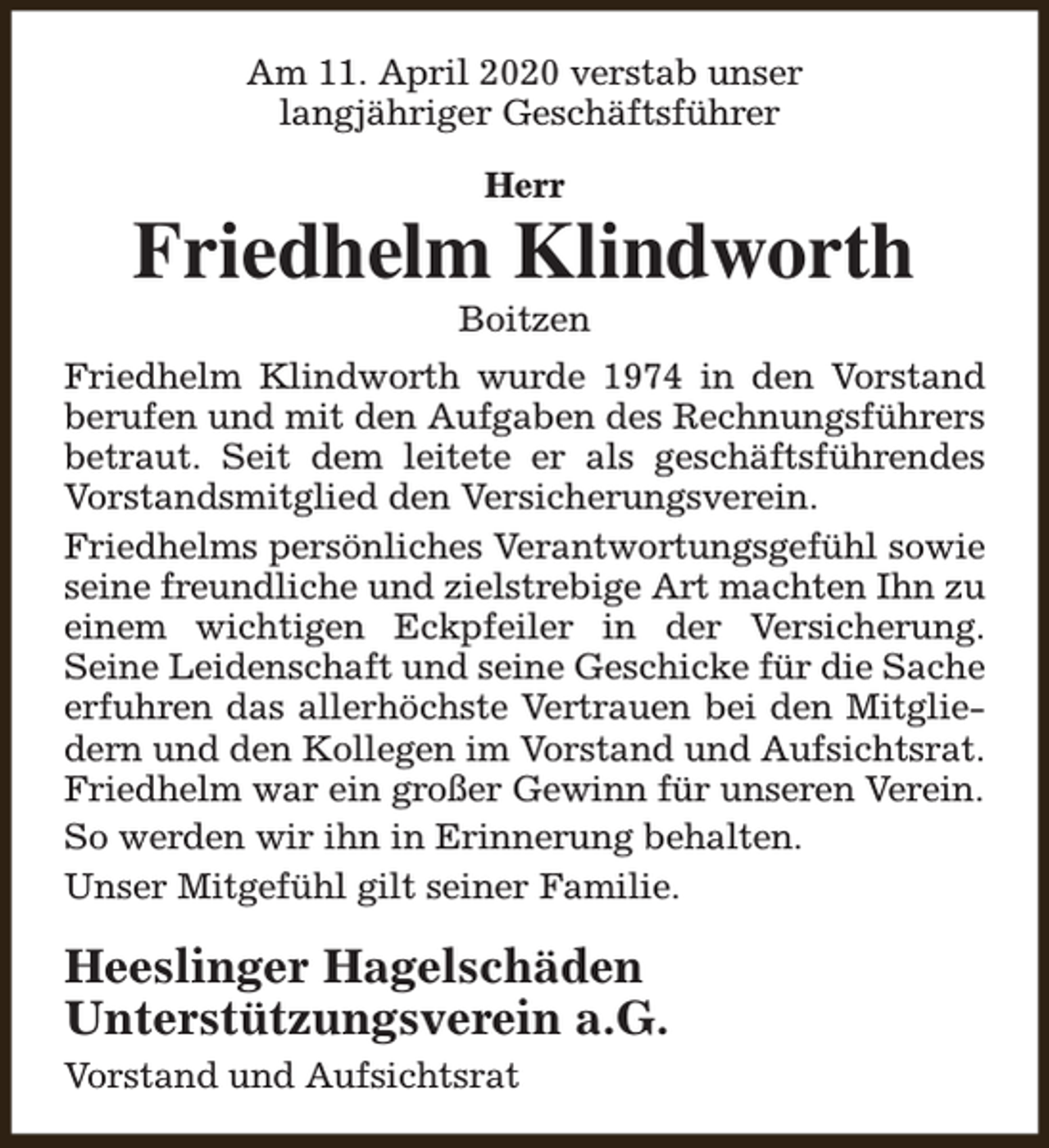 <p>Am 11. April 2020 verstab unser<br />langjähriger Geschäftsführer<br />Herr</p><p>Friedhelm Klindworth<br />Boitzen</p><p>Friedhelm Klindworth wurde 1974 in den Vorstand<br />berufen und mit den Aufgaben des Rechnungsführers<br />betraut. Seit dem leitete er als geschäftsführendes<br />Vorstandsmitglied den Versicherungsverein.<br />Friedhelms persönliches Verantwortungsgefühl sowie<br />seine freundliche und zielstrebige Art machten Ihn zu<br />einem wichtigen Eckpfeiler in der Versicherung.<br />Seine Leidenschaft und seine Geschicke für die Sache<br />erfuhren das allerhöchste Vertrauen bei den Mitgliedern und den Kollegen im Vorstand und Aufsichtsrat.<br />Friedhelm war ein großer Gewinn für unseren Verein.<br />So werden wir ihn in Erinnerung behalten.<br />Unser Mitgefühl gilt seiner Familie.</p><p>Heeslinger Hagelschäden<br />Unterstützungsverein a.G.<br />Vorstand und Aufsichtsrat</p>
