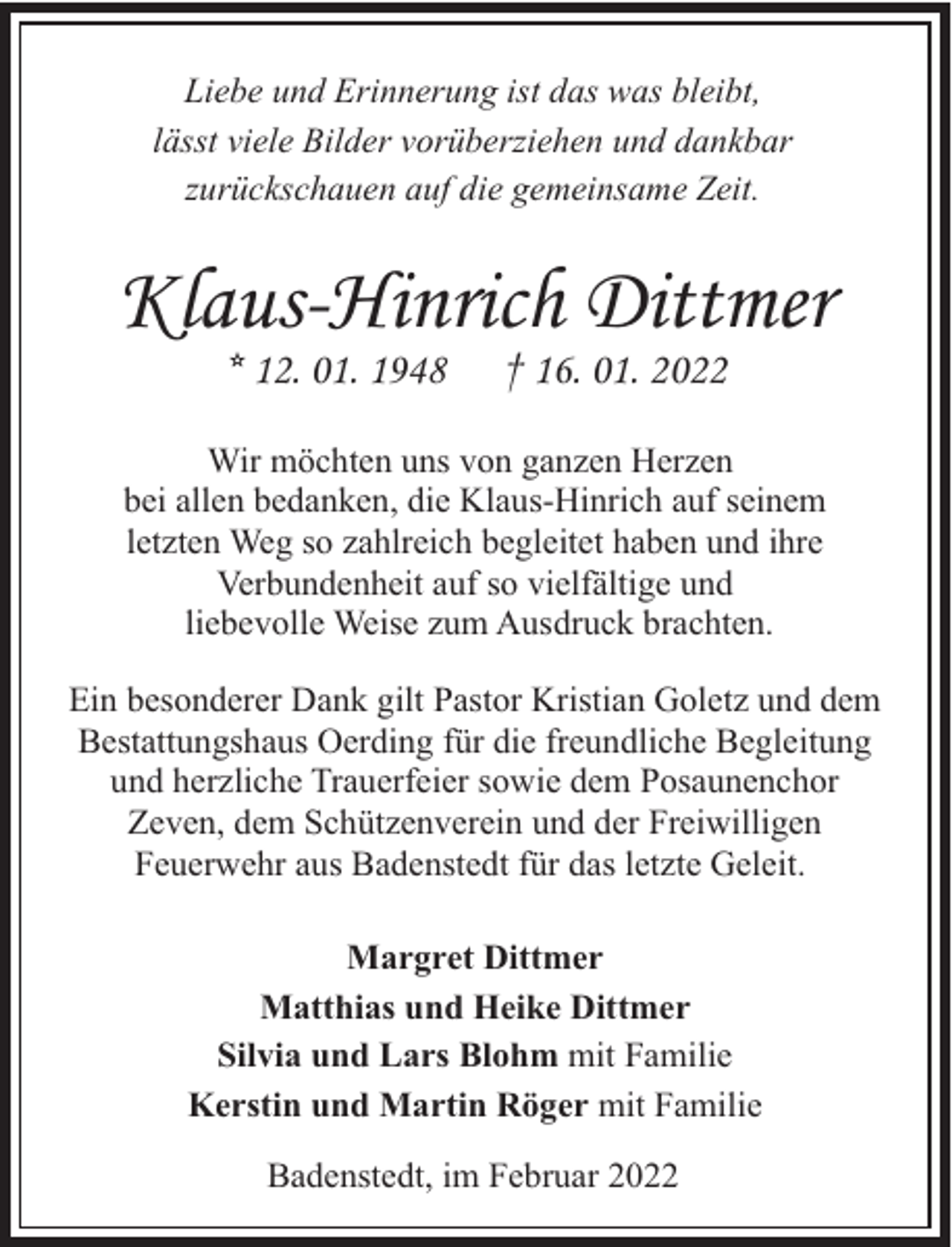 <p>Liebe und Erinnerung ist das was bleibt,<br />lässt viele Bilder vorüberziehen und dankbar<br />zurückschauen auf die gemeinsame Zeit.</p><p>Klaus-Hinrich Dittmer<br />* 12. 01. 1948</p><p>† 16. 01. 2022</p><p>Wir möchten uns von ganzen Herzen<br />bei allen bedanken, die Klaus-Hinrich auf seinem<br />letzten Weg so zahlreich begleitet haben und ihre<br />Verbundenheit auf so vielfältige und<br />liebevolle Weise zum Ausdruck brachten.<br />Ein besonderer Dank gilt Pastor Kristian Goletz und dem<br />Bestattungshaus Oerding für die freundliche Begleitung<br />und herzliche Trauerfeier sowie dem Posaunenchor<br />Zeven, dem Schützenverein und der Freiwilligen<br />Feuerwehr aus Badenstedt für das letzte Geleit.<br />Margret Dittmer<br />Matthias und Heike Dittmer<br />Silvia und Lars Blohm mit Familie<br />Kerstin und Martin Röger mit Familie<br />Badenstedt, im Februar 2022</p>