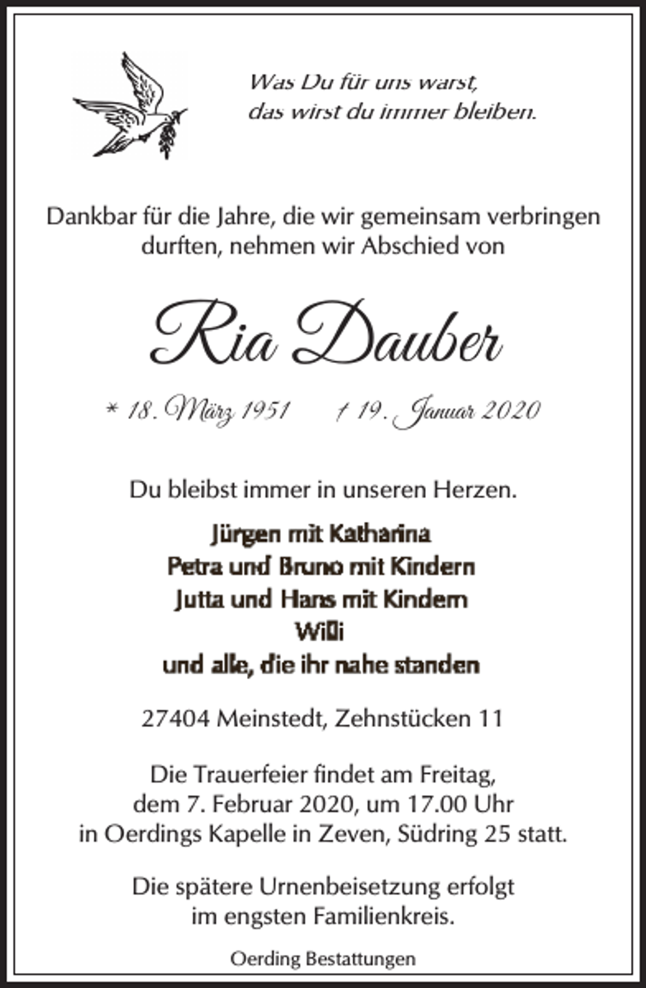 <p>Was Du für uns warst,<br />das wirst du immer bleiben.</p><p>Dankbar für die Jahre, die wir gemeinsam verbringen<br />durften, nehmen wir Abschied von</p><p>Ria Dauber<br />* 18. März 1951</p><p>† 19. Januar 2020</p><p>Du bleibst immer in unseren Herzen.</p><p>27404 Meinstedt, Zehnstücken 11<br />Die Trauerfeier findet am Freitag,<br />dem 7. Februar 2020, um 17.00 Uhr<br />in Oerdings Kapelle in Zeven, Südring 25 statt.<br />Die spätere Urnenbeisetzung erfolgt<br />im engsten Familienkreis.<br />Oerding Bestattungen</p>
