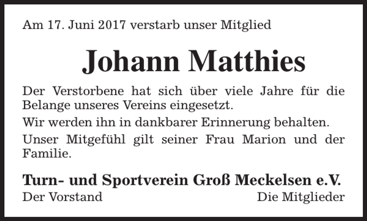 <p>Am 17. Juni 2017 verstarb unser Mitglied</p><p>Johann Matthies<br />Der Verstorbene hat sich über viele Jahre für die<br />Belange unseres Vereins eingesetzt.<br />Wir werden ihn in dankbarer Erinnerung behalten.<br />Unser Mitgefühl gilt seiner Frau Marion und der<br />Familie.</p><p>Turn- und Sportverein Groß Meckelsen e.V.<br />Der Vorstand</p><p>Die Mitglieder</p>