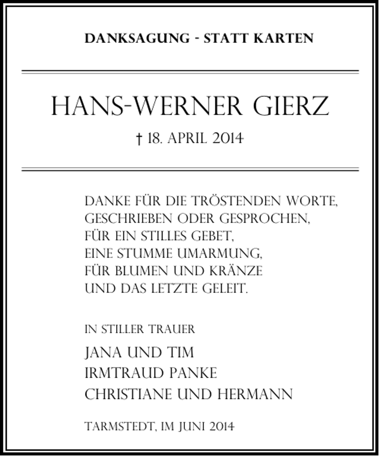 <p>Danksagung - Statt karten</p><p>Hans-Werner Gierz<br />† 18. April 2014</p><p>Danke für die tröstenden Worte,<br />geschrieben oder gesprochen,<br />für ein stilles Gebet,<br />eine stumme Umarmung,<br />für Blumen und Kränze<br />und das letzte Geleit.<br />In stiller Trauer</p><p>Jana und Tim<br />Irmtraud Panke<br />Christiane und Hermann<br />Tarmstedt, im Juni 2014</p>