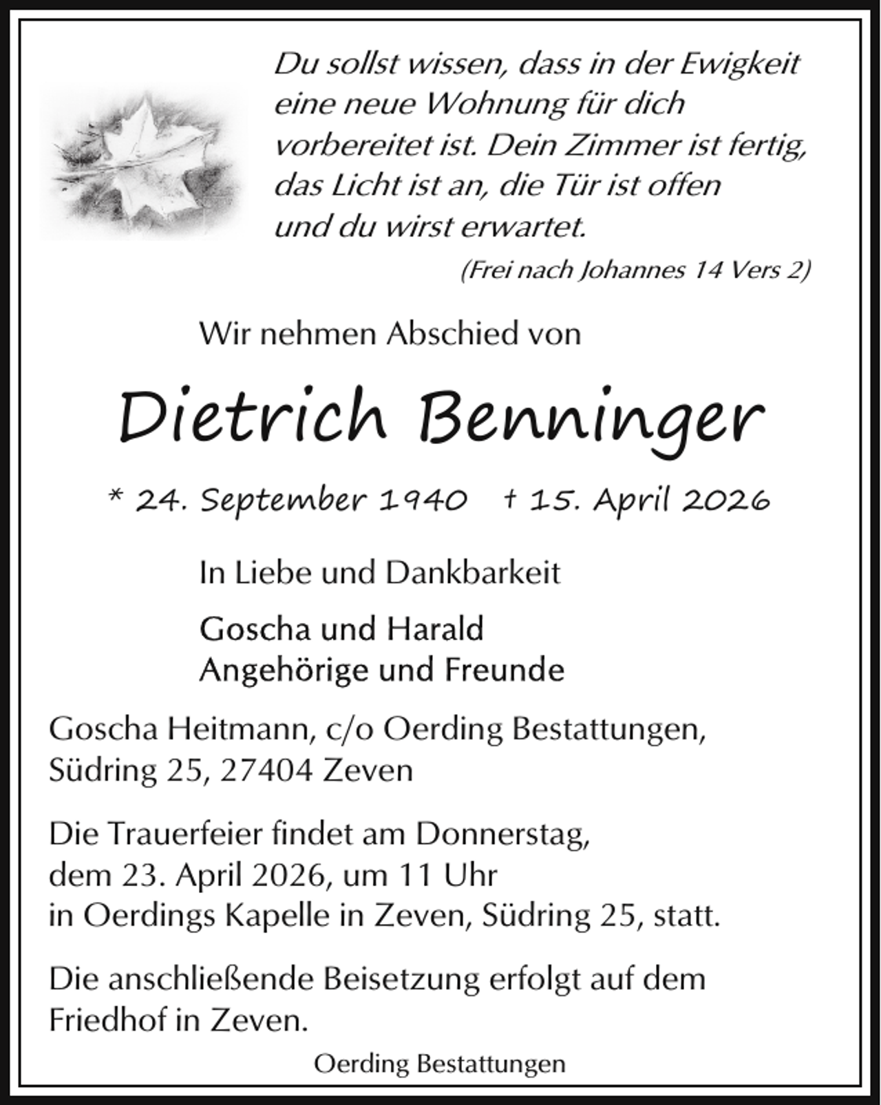 <p>Du sollst wissen, dass in der Ewigkeit<br />eine neue Wohnung für dich<br />vorbereitet ist. Dein Zimmer ist fertig,<br />das Licht ist an, die Tür ist offen<br />und du wirst erwartet.<br />(Frei nach Johannes 14 Vers 2)</p><p>Wir nehmen Abschied von</p><p>Dietrich Benninger<br />* 24. September 1940</p><p>† 15. April 2026</p><p>In Liebe und Dankbarkeit</p><p>Goscha Heitmann, c/o Oerding Bestattungen,<br />Südring 25, 27404 Zeven<br />Die Trauerfeier findet am Donnerstag,<br />dem 23. April 2026, um 11 Uhr<br />in Oerdings Kapelle in Zeven, Südring 25, statt.<br />Die anschließende Beisetzung erfolgt auf dem<br />Friedhof in Zeven.<br />Oerding Bestattungen</p>