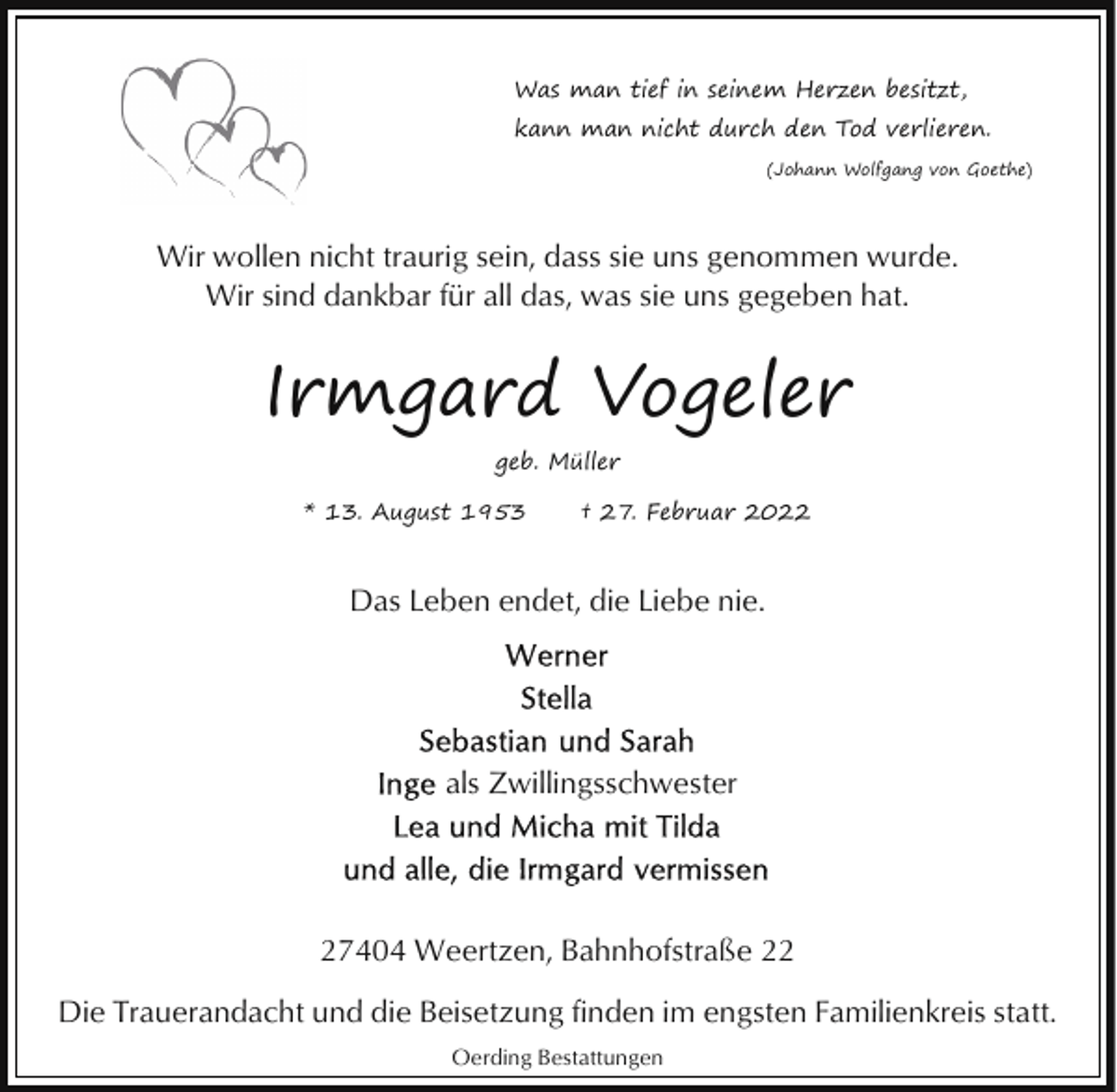 <p>Was man tief in seinem Herzen besitzt,<br />kann man nicht durch den Tod verlieren.<br />(Johann Wolfgang von Goethe)</p><p>Wir wollen nicht traurig sein, dass sie uns genommen wurde.<br />Wir sind dankbar für all das, was sie uns gegeben hat.</p><p>Irmgard Vogeler<br />geb. Müller<br />* 13. August 1953</p><p>† 27. Februar 2022</p><p>Das Leben endet, die Liebe nie.</p><p>als Zwillingsschwester</p><p>27404 Weertzen, Bahnhofstraße 22<br />Die Trauerandacht und die Beisetzung finden im engsten Familienkreis statt.<br />Oerding Bestattungen</p>