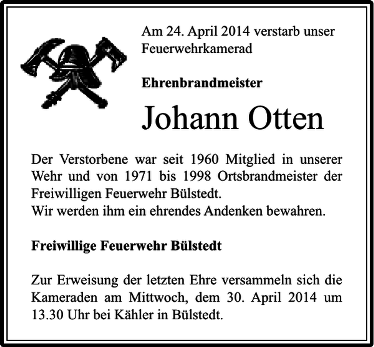<p>Am 24. April 2014 verstarb unser<br />Feuerwehrkamerad<br />Ehrenbrandmeister</p><p>Johann Otten<br />Der Verstorbene war seit 1960 Mitglied in unserer<br />Wehr und von 1971 bis 1998 Ortsbrandmeister der<br />Freiwilligen Feuerwehr Bülstedt.<br />Wir werden ihm ein ehrendes Andenken bewahren.<br />Freiwillige Feuerwehr Bülstedt<br />Zur Erweisung der letzten Ehre versammeln sich die<br />Kameraden am Mittwoch, dem 30. April 2014 um<br />13.30 Uhr bei Kähler in Bülstedt.</p>