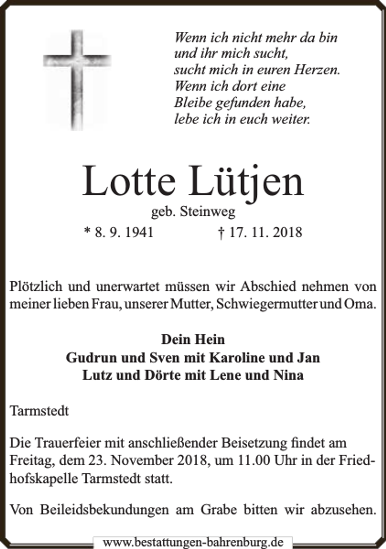 <p>Wenn ich nicht mehr da bin<br />und ihr mich sucht,<br />sucht mich in euren Herzen.<br />Wenn ich dort eine<br />Bleibe gefunden habe,<br />lebe ich in euch weiter.</p><p>Lotte Lütjen<br />geb. Steinweg<br />* 8. 9. 1941<br />† 17. 11. 2018</p><p>Plötzlich und unerwartet müssen wir Abschied nehmen von<br />meiner lieben Frau, unserer Mutter, Schwiegermutter und Oma.<br />Dein Hein<br />Gudrun und Sven mit Karoline und Jan<br />Lutz und Dörte mit Lene und Nina<br />Tarmstedt<br />Die Trauerfeier mit anschließender Beisetzung ﬁndet am<br />Freitag, dem 23. November 2018, um 11.00 Uhr in der Friedhofskapelle Tarmstedt statt.<br />Von Beileidsbekundungen am Grabe bitten wir abzusehen.<br />www.bestattungen-bahrenburg.de</p>
