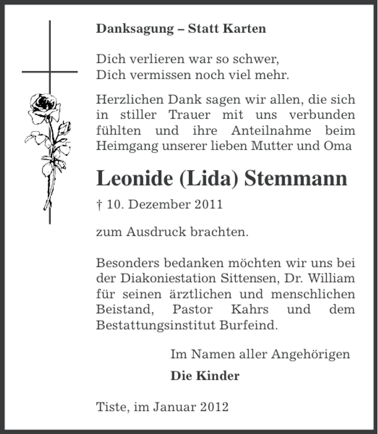 <p>Danksagung – Statt Karten<br />Dich verlieren war so schwer,<br />Dich vermissen noch viel mehr.<br />Herzlichen Dank sagen wir allen, die sich<br />in stiller Trauer mit uns verbunden<br />fühlten und ihre Anteilnahme beim<br />Heimgang unserer lieben Mutter und Oma</p><p>Leonide (Lida) Stemmann<br />† 10. Dezember 2011<br />zum Ausdruck brachten.<br />Besonders bedanken möchten wir uns bei<br />der Diakoniestation Sittensen, Dr. William<br />für seinen ärztlichen und menschlichen<br />Beistand, Pastor Kahrs und dem<br />Bestattungsinstitut Burfeind.<br />Im Namen aller Angehörigen<br />Die Kinder<br />Tiste, im Januar 2012</p>