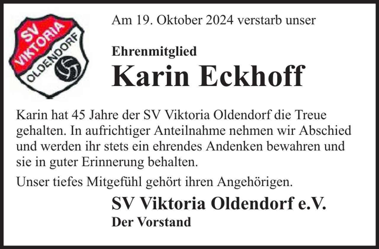 <p>Am 19. Oktober 2024 verstarb unser<br />Ehrenmitglied</p><p>Karin Eckhoff</p><p>Karin hat 45 Jahre der SV Viktoria Oldendorf die Treue<br />gehalten. In aufrichtiger Anteilnahme nehmen wir Abschied<br />und werden ihr stets ein ehrendes Andenken bewahren und<br />sie in guter Erinnerung behalten.<br />Unser tiefes Mitgefühl gehört ihren Angehörigen.</p><p>SV Viktoria Oldendorf e.V.</p><p>Der Vorstand</p>