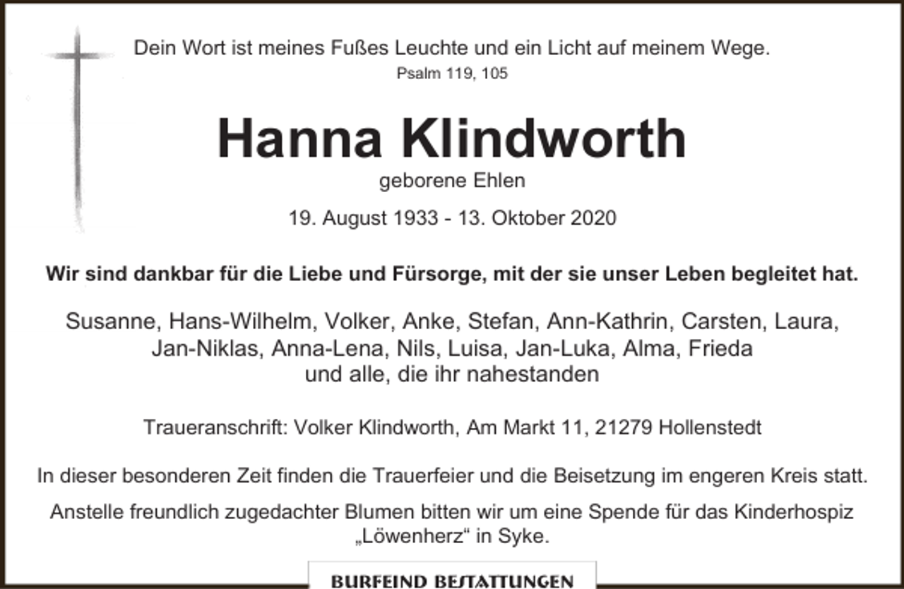 <p>Dein Wort ist meines Fußes Leuchte und ein Licht auf meinem Wege.<br />Psalm 119, 105</p><p>Hanna Klindworth<br />geborene Ehlen</p><p>19. August 1933 - 13. Oktober 2020<br />Wir sind dankbar für die Liebe und Fürsorge, mit der sie unser Leben begleitet hat.</p><p>Susanne, Hans-Wilhelm, Volker, Anke, Stefan, Ann-Kathrin, Carsten, Laura,<br />Jan-Niklas, Anna-Lena, Nils, Luisa, Jan-Luka, Alma, Frieda<br />und alle, die ihr nahestanden<br />Traueranschrift: Volker Klindworth, Am Markt 11, 21279 Hollenstedt<br />In dieser besonderen Zeit finden die Trauerfeier und die Beisetzung im engeren Kreis statt.<br />Anstelle freundlich zugedachter Blumen bitten wir um eine Spende für das Kinderhospiz<br />„Löwenherz“ in Syke.<br />Burfeind Bestattungen</p>